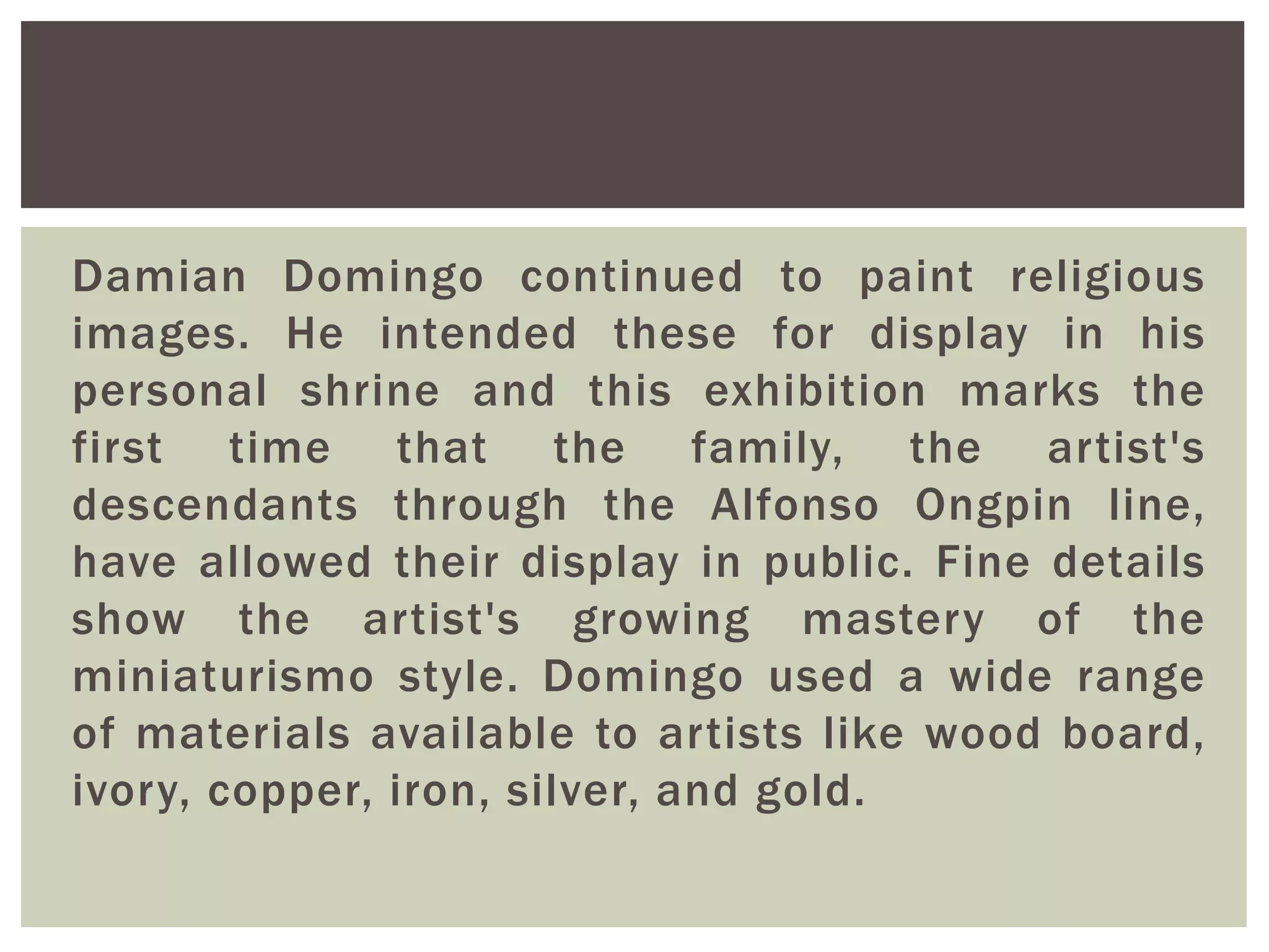 Damian Domingo continued to paint religious
images. He intended these for display in his
personal shrine and this exhibition marks the
first time that the family, the artist's
descendants through the Alfonso Ongpin line,
have allowed their display in public. Fine details
show the artist's growing mastery of the
miniaturismo style. Domingo used a wide range
of materials available to artists like wood board,
ivory, copper, iron, silver, and gold.
 