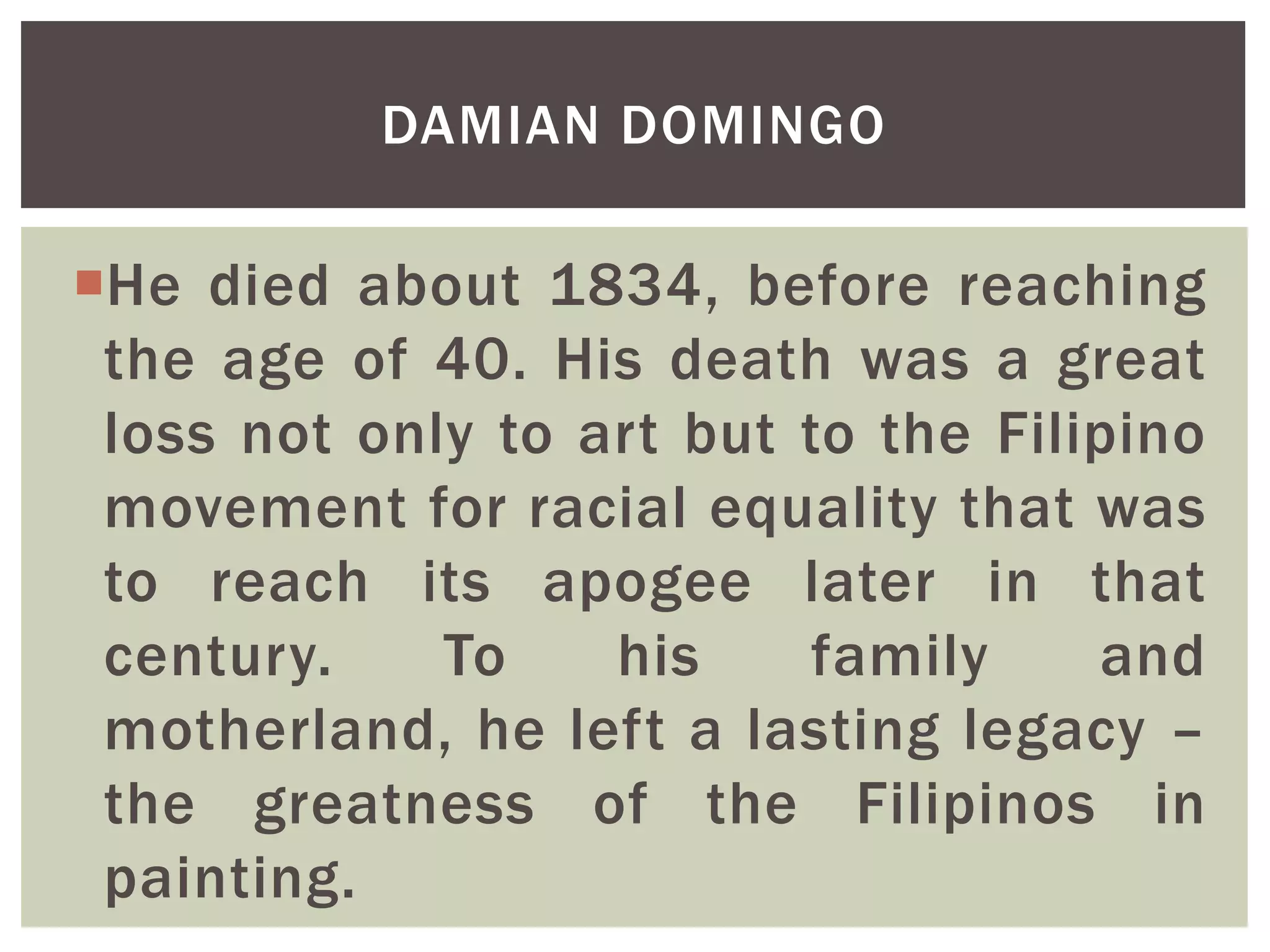 He died about 1834, before reaching
the age of 40. His death was a great
loss not only to art but to the Filipino
movement for racial equality that was
to reach its apogee later in that
century. To his family and
motherland, he left a lasting legacy –
the greatness of the Filipinos in
painting.
DAMIAN DOMINGO
 