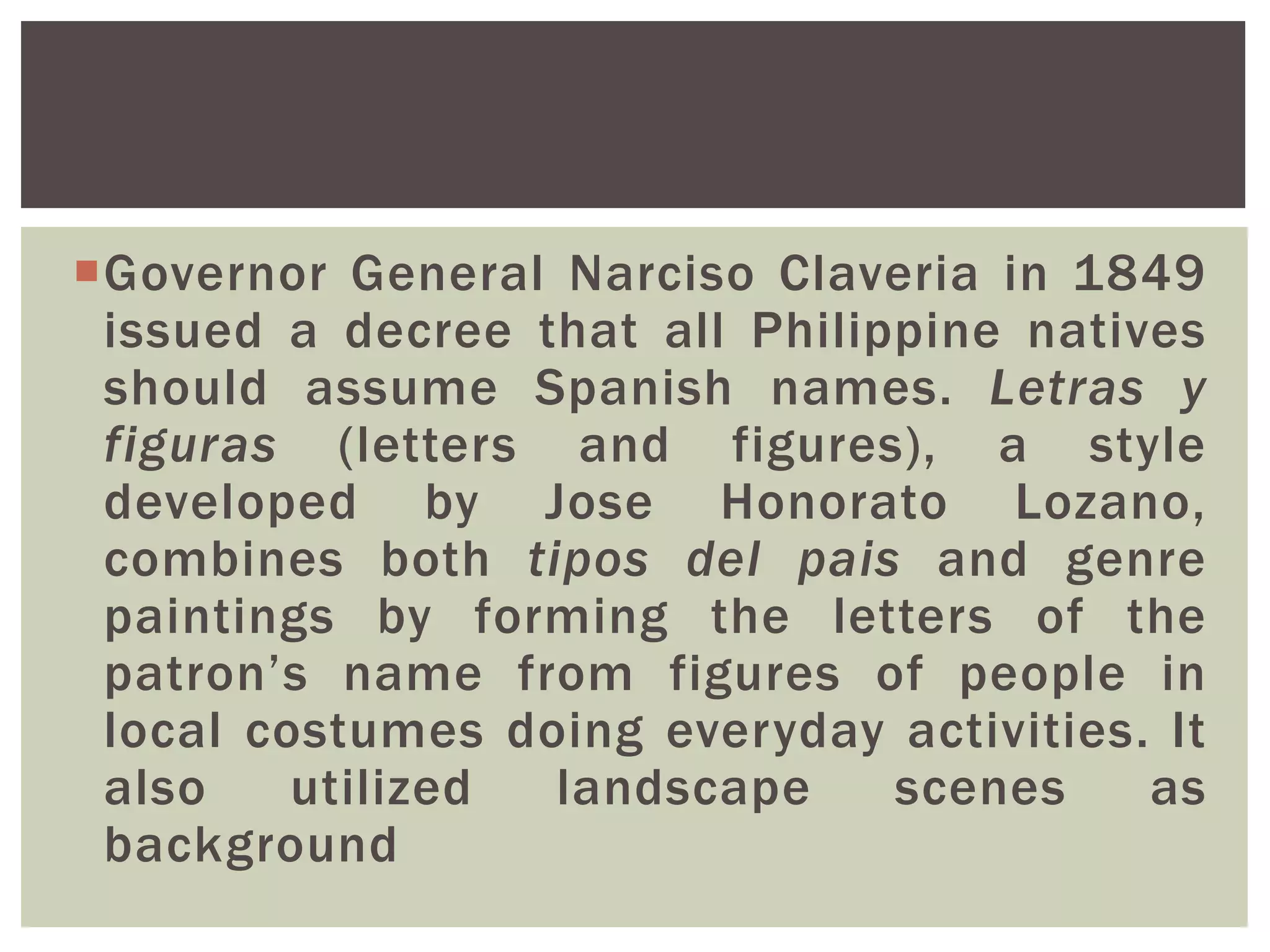 Governor General Narciso Claveria in 1849
issued a decree that all Philippine natives
should assume Spanish names. Letras y
figuras (letters and figures), a style
developed by Jose Honorato Lozano,
combines both tipos del pais and genre
paintings by forming the letters of the
patron’s name from figures of people in
local costumes doing everyday activities. It
also utilized landscape scenes as
background
 