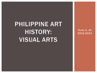 Term II, AY
2012-2013
PHILIPPINE ART
HISTORY:
VISUAL ARTS
 