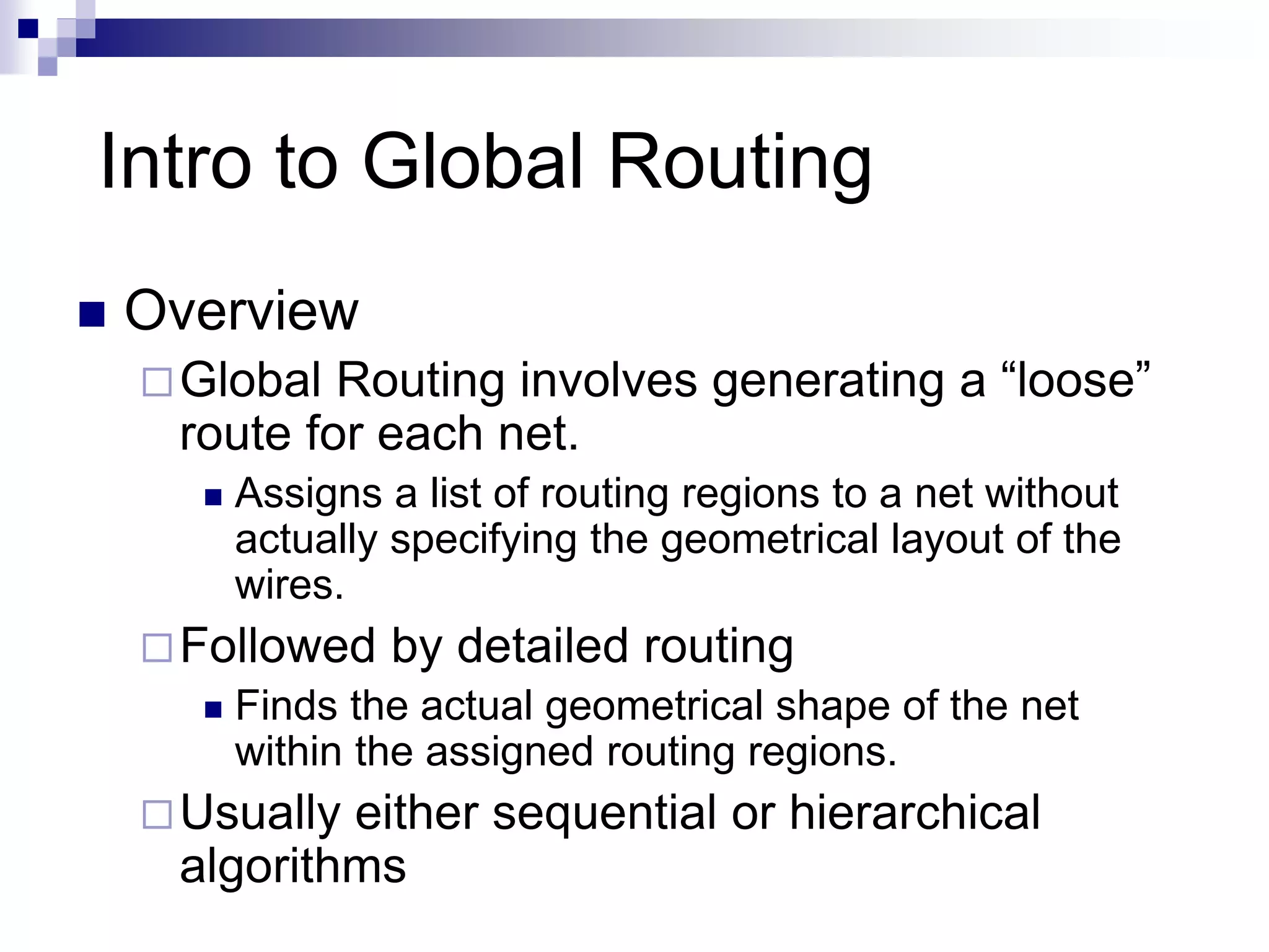 Intro to Global Routing
 Overview
Global Routing involves generating a “loose”
route for each net.
 Assigns a list of routing regions to a net without
actually specifying the geometrical layout of the
wires.
Followed by detailed routing
 Finds the actual geometrical shape of the net
within the assigned routing regions.
Usually either sequential or hierarchical
algorithms
 