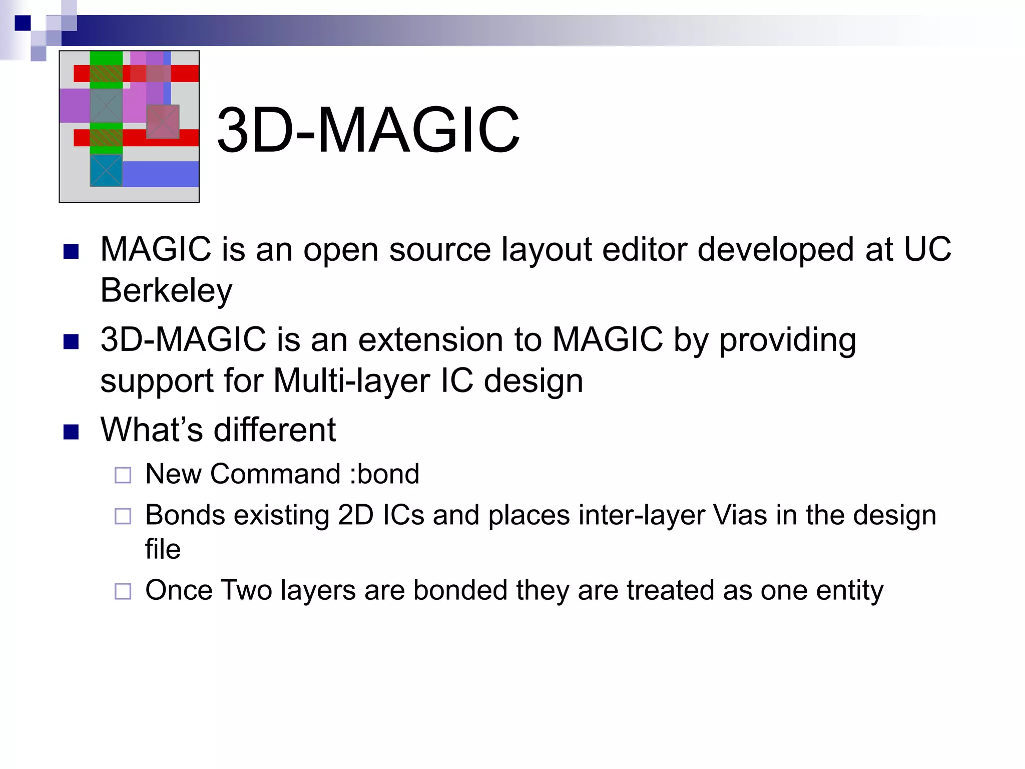 3D-MAGIC
 MAGIC is an open source layout editor developed at UC
Berkeley
 3D-MAGIC is an extension to MAGIC by providing
support for Multi-layer IC design
 What’s different
 New Command :bond
 Bonds existing 2D ICs and places inter-layer Vias in the design
file
 Once Two layers are bonded they are treated as one entity
 