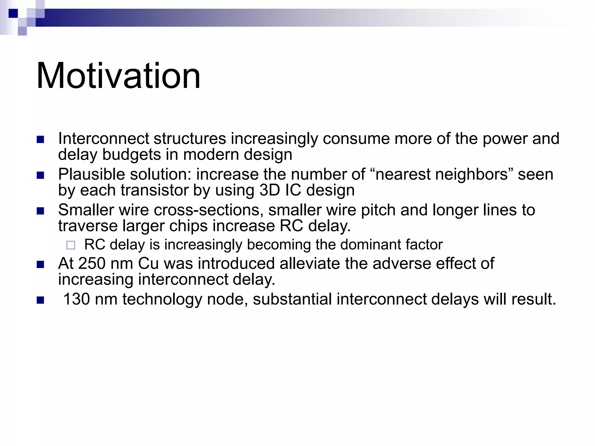 Motivation
 Interconnect structures increasingly consume more of the power and
delay budgets in modern design
 Plausible solution: increase the number of “nearest neighbors” seen
by each transistor by using 3D IC design
 Smaller wire cross-sections, smaller wire pitch and longer lines to
traverse larger chips increase RC delay.
 RC delay is increasingly becoming the dominant factor
 At 250 nm Cu was introduced alleviate the adverse effect of
increasing interconnect delay.
 130 nm technology node, substantial interconnect delays will result.
 