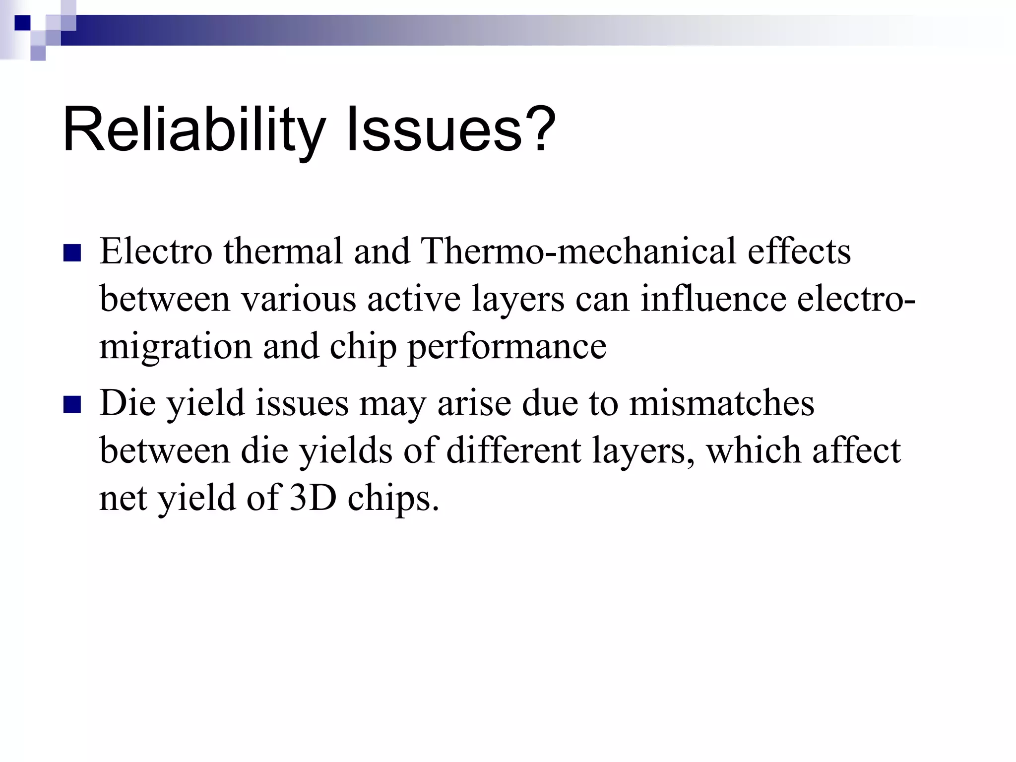 Reliability Issues?
 Electro thermal and Thermo-mechanical effects
between various active layers can influence electro-
migration and chip performance
 Die yield issues may arise due to mismatches
between die yields of different layers, which affect
net yield of 3D chips.
 