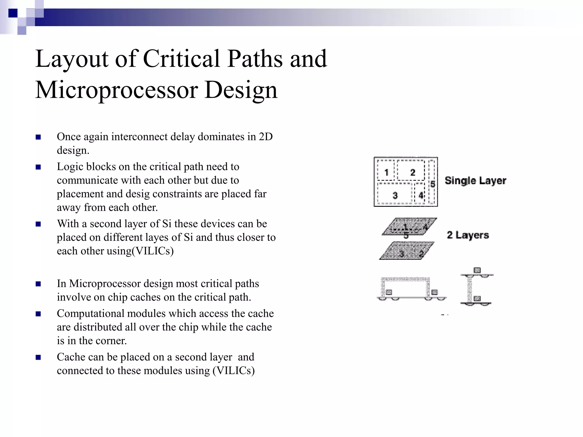 Layout of Critical Paths and
Microprocessor Design
 Once again interconnect delay dominates in 2D
design.
 Logic blocks on the critical path need to
communicate with each other but due to
placement and desig constraints are placed far
away from each other.
 With a second layer of Si these devices can be
placed on different layes of Si and thus closer to
each other using(VILICs)
 In Microprocessor design most critical paths
involve on chip caches on the critical path.
 Computational modules which access the cache
are distributed all over the chip while the cache
is in the corner.
 Cache can be placed on a second layer and
connected to these modules using (VILICs)
 
