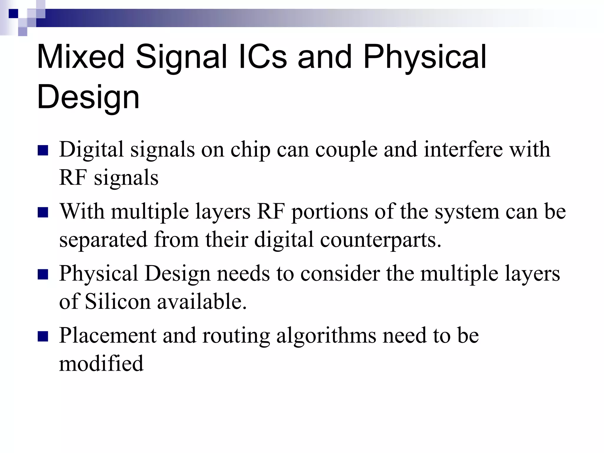 Mixed Signal ICs and Physical
Design
 Digital signals on chip can couple and interfere with
RF signals
 With multiple layers RF portions of the system can be
separated from their digital counterparts.
 Physical Design needs to consider the multiple layers
of Silicon available.
 Placement and routing algorithms need to be
modified
 