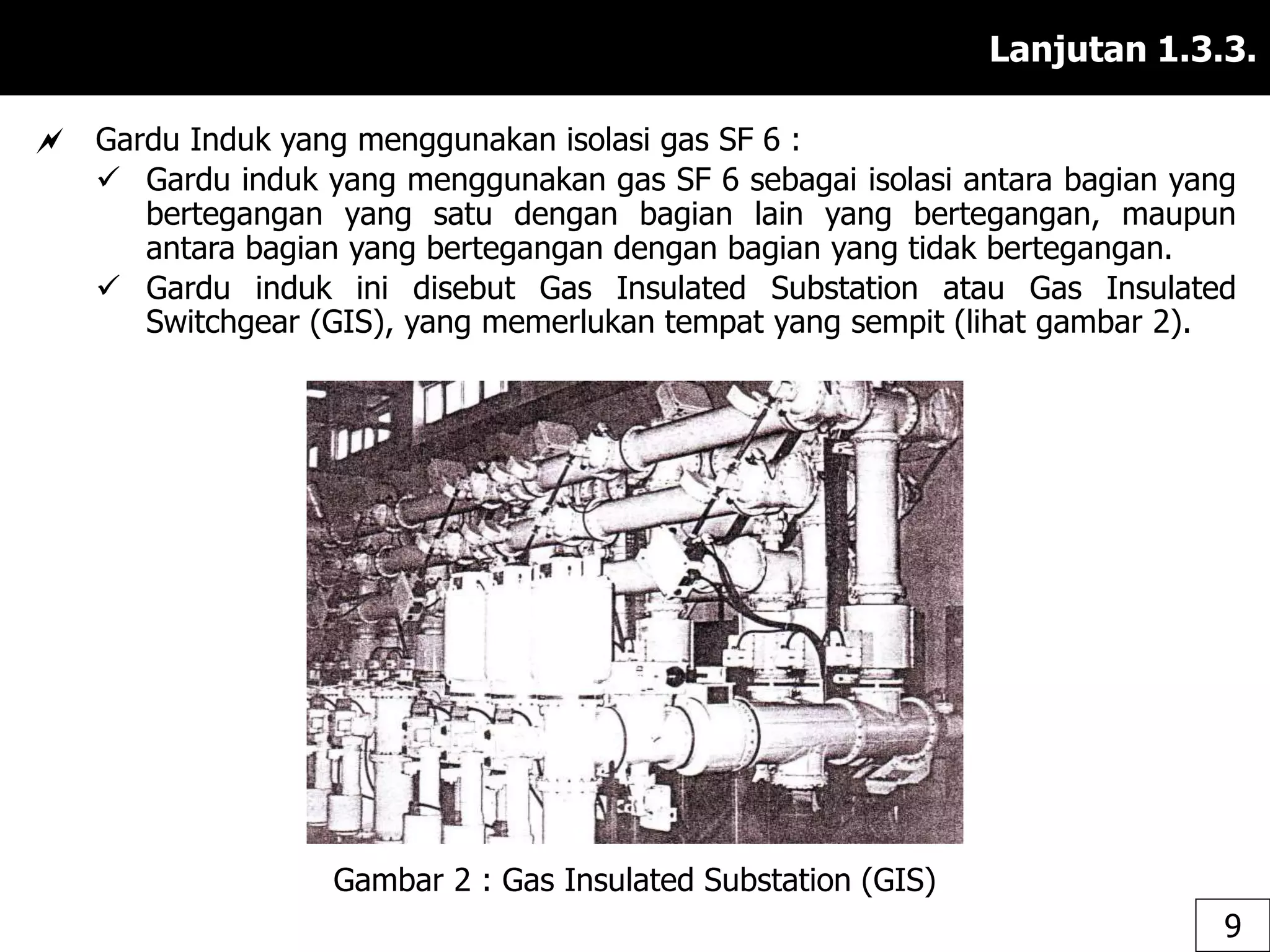 Lanjutan 1.3.3.
 Gardu Induk yang menggunakan isolasi gas SF 6 :
 Gardu induk yang menggunakan gas SF 6 sebagai isolasi antara bagian yang
bertegangan yang satu dengan bagian lain yang bertegangan, maupun
antara bagian yang bertegangan dengan bagian yang tidak bertegangan.
 Gardu induk ini disebut Gas Insulated Substation atau Gas Insulated
Switchgear (GIS), yang memerlukan tempat yang sempit (lihat gambar 2).
Gambar 2 : Gas Insulated Substation (GIS)
9
 