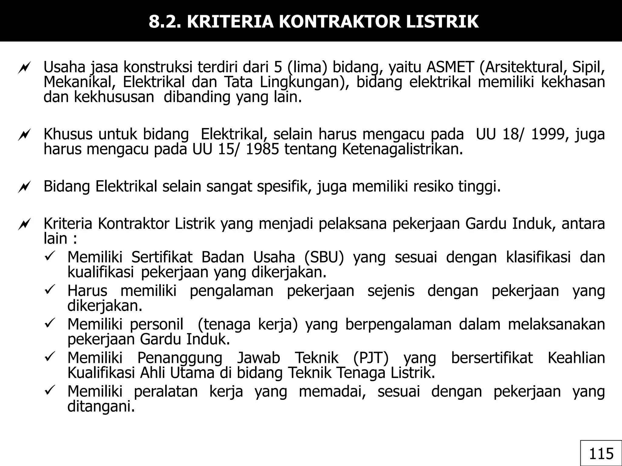 8.2. KRITERIA KONTRAKTOR LISTRIK
 Usaha jasa konstruksi terdiri dari 5 (lima) bidang, yaitu ASMET (Arsitektural, Sipil,
Mekanikal, Elektrikal dan Tata Lingkungan), bidang elektrikal memiliki kekhasan
dan kekhususan dibanding yang lain.
 Khusus untuk bidang Elektrikal, selain harus mengacu pada UU 18/ 1999, juga
harus mengacu pada UU 15/ 1985 tentang Ketenagalistrikan.
 Bidang Elektrikal selain sangat spesifik, juga memiliki resiko tinggi.
 Kriteria Kontraktor Listrik yang menjadi pelaksana pekerjaan Gardu Induk, antara
lain :
 Memiliki Sertifikat Badan Usaha (SBU) yang sesuai dengan klasifikasi dan
kualifikasi pekerjaan yang dikerjakan.
 Harus memiliki pengalaman pekerjaan sejenis dengan pekerjaan yang
dikerjakan.
 Memiliki personil (tenaga kerja) yang berpengalaman dalam melaksanakan
pekerjaan Gardu Induk.
 Memiliki Penanggung Jawab Teknik (PJT) yang bersertifikat Keahlian
Kualifikasi Ahli Utama di bidang Teknik Tenaga Listrik.
 Memiliki peralatan kerja yang memadai, sesuai dengan pekerjaan yang
ditangani.
115
 