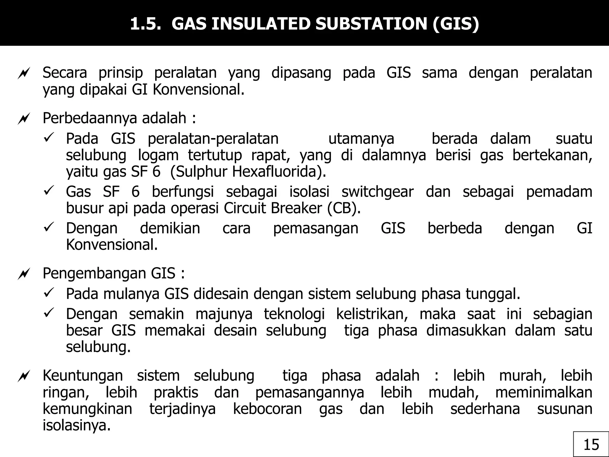1.5. GAS INSULATED SUBSTATION (GIS)
 Secara prinsip peralatan yang dipasang pada GIS sama dengan peralatan
yang dipakai GI Konvensional.
 Perbedaannya adalah :
 Pada GIS peralatan-peralatan utamanya berada dalam suatu
selubung logam tertutup rapat, yang di dalamnya berisi gas bertekanan,
yaitu gas SF 6 (Sulphur Hexafluorida).
 Gas SF 6 berfungsi sebagai isolasi switchgear dan sebagai pemadam
busur api pada operasi Circuit Breaker (CB).
 Dengan demikian cara pemasangan GIS berbeda dengan GI
Konvensional.
 Pengembangan GIS :
 Pada mulanya GIS didesain dengan sistem selubung phasa tunggal.
 Dengan semakin majunya teknologi kelistrikan, maka saat ini sebagian
besar GIS memakai desain selubung tiga phasa dimasukkan dalam satu
selubung.
 Keuntungan sistem selubung tiga phasa adalah : lebih murah, lebih
ringan, lebih praktis dan pemasangannya lebih mudah, meminimalkan
kemungkinan terjadinya kebocoran gas dan lebih sederhana susunan
isolasinya.
15
 