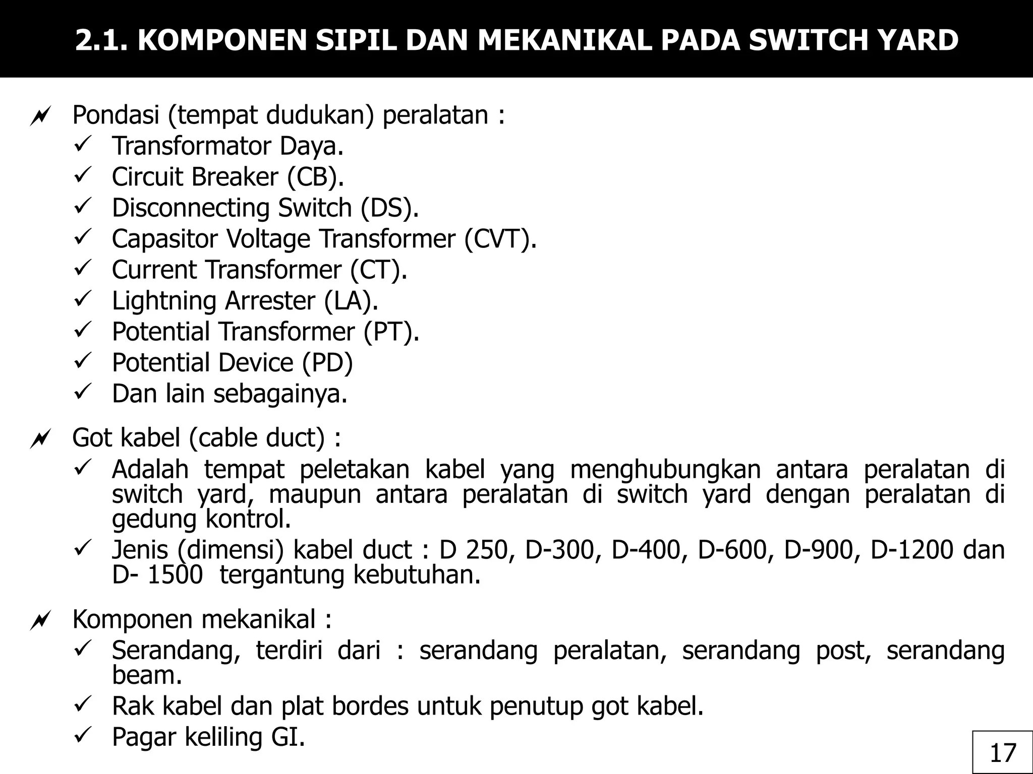 2.1. KOMPONEN SIPIL DAN MEKANIKAL PADA SWITCH YARD
 Pondasi (tempat dudukan) peralatan :
 Transformator Daya.
 Circuit Breaker (CB).
 Disconnecting Switch (DS).
 Capasitor Voltage Transformer (CVT).
 Current Transformer (CT).
 Lightning Arrester (LA).
 Potential Transformer (PT).
 Potential Device (PD)
 Dan lain sebagainya.
 Got kabel (cable duct) :
 Adalah tempat peletakan kabel yang menghubungkan antara peralatan di
switch yard, maupun antara peralatan di switch yard dengan peralatan di
gedung kontrol.
 Jenis (dimensi) kabel duct : D 250, D-300, D-400, D-600, D-900, D-1200 dan
D- 1500 tergantung kebutuhan.
 Komponen mekanikal :
 Serandang, terdiri dari : serandang peralatan, serandang post, serandang
beam.
 Rak kabel dan plat bordes untuk penutup got kabel.
 Pagar keliling GI.
17
 