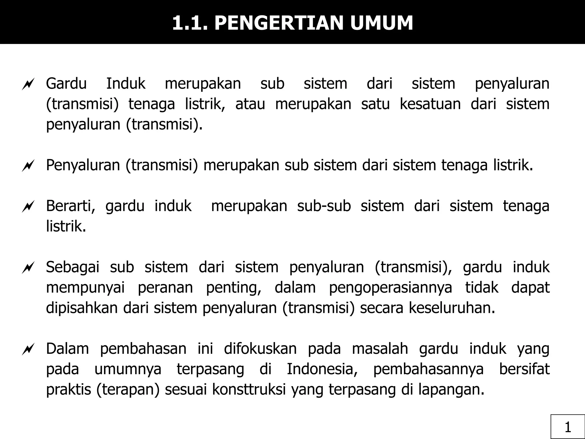 1.1. PENGERTIAN UMUM
 Gardu Induk merupakan sub sistem dari sistem penyaluran
(transmisi) tenaga listrik, atau merupakan satu kesatuan dari sistem
penyaluran (transmisi).
 Penyaluran (transmisi) merupakan sub sistem dari sistem tenaga listrik.
 Berarti, gardu induk merupakan sub-sub sistem dari sistem tenaga
listrik.
 Sebagai sub sistem dari sistem penyaluran (transmisi), gardu induk
mempunyai peranan penting, dalam pengoperasiannya tidak dapat
dipisahkan dari sistem penyaluran (transmisi) secara keseluruhan.
 Dalam pembahasan ini difokuskan pada masalah gardu induk yang
pada umumnya terpasang di Indonesia, pembahasannya bersifat
praktis (terapan) sesuai konsttruksi yang terpasang di lapangan.
1
 