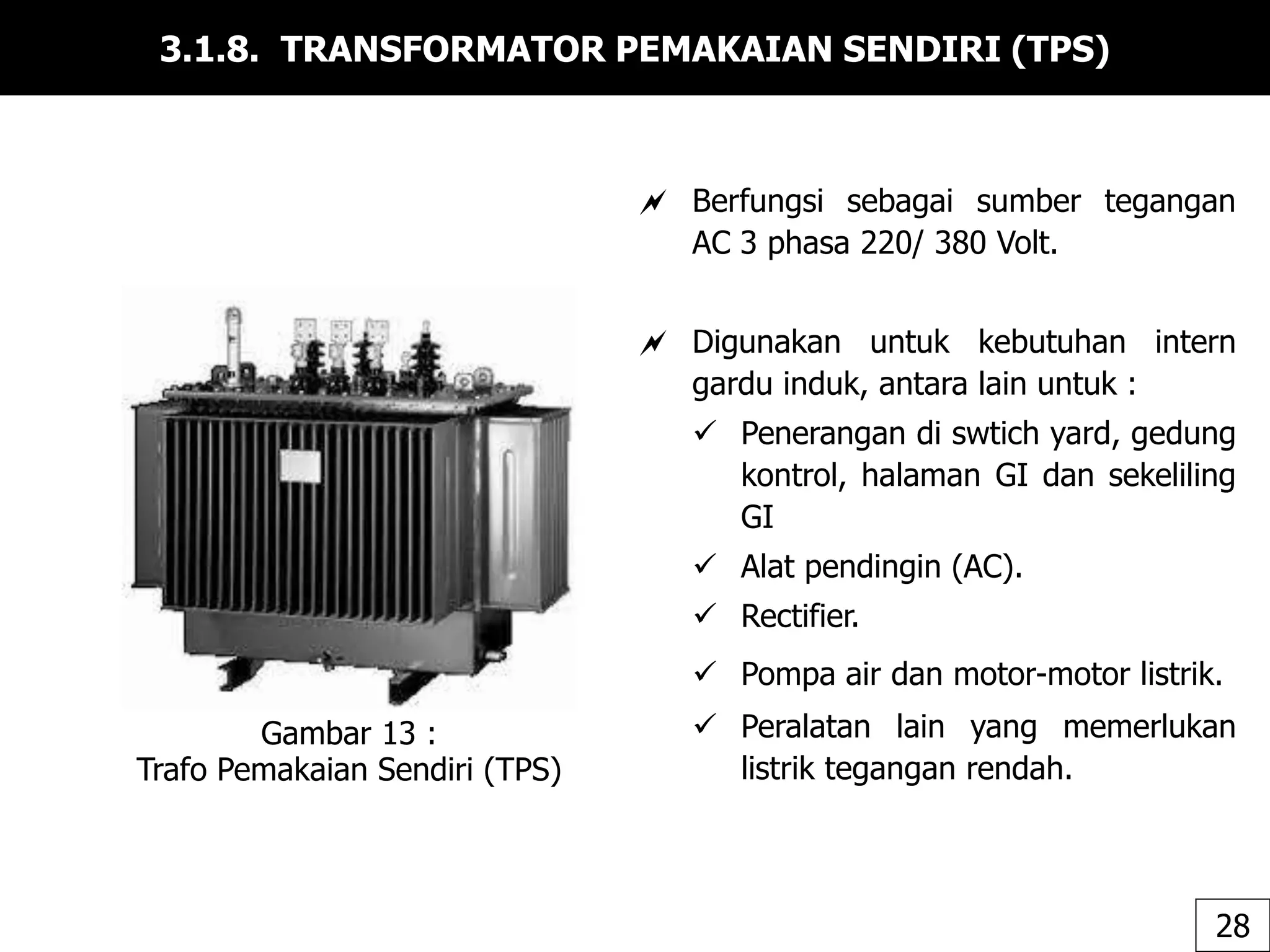 3.1.8. TRANSFORMATOR PEMAKAIAN SENDIRI (TPS)
Gambar 13 :
Trafo Pemakaian Sendiri (TPS)
28
 Berfungsi sebagai sumber tegangan
AC 3 phasa 220/ 380 Volt.
 Digunakan untuk kebutuhan intern
gardu induk, antara lain untuk :
 Penerangan di swtich yard, gedung
kontrol, halaman GI dan sekeliling
GI
 Alat pendingin (AC).
 Rectifier.
 Pompa air dan motor-motor listrik.
 Peralatan lain yang memerlukan
listrik tegangan rendah.
 
