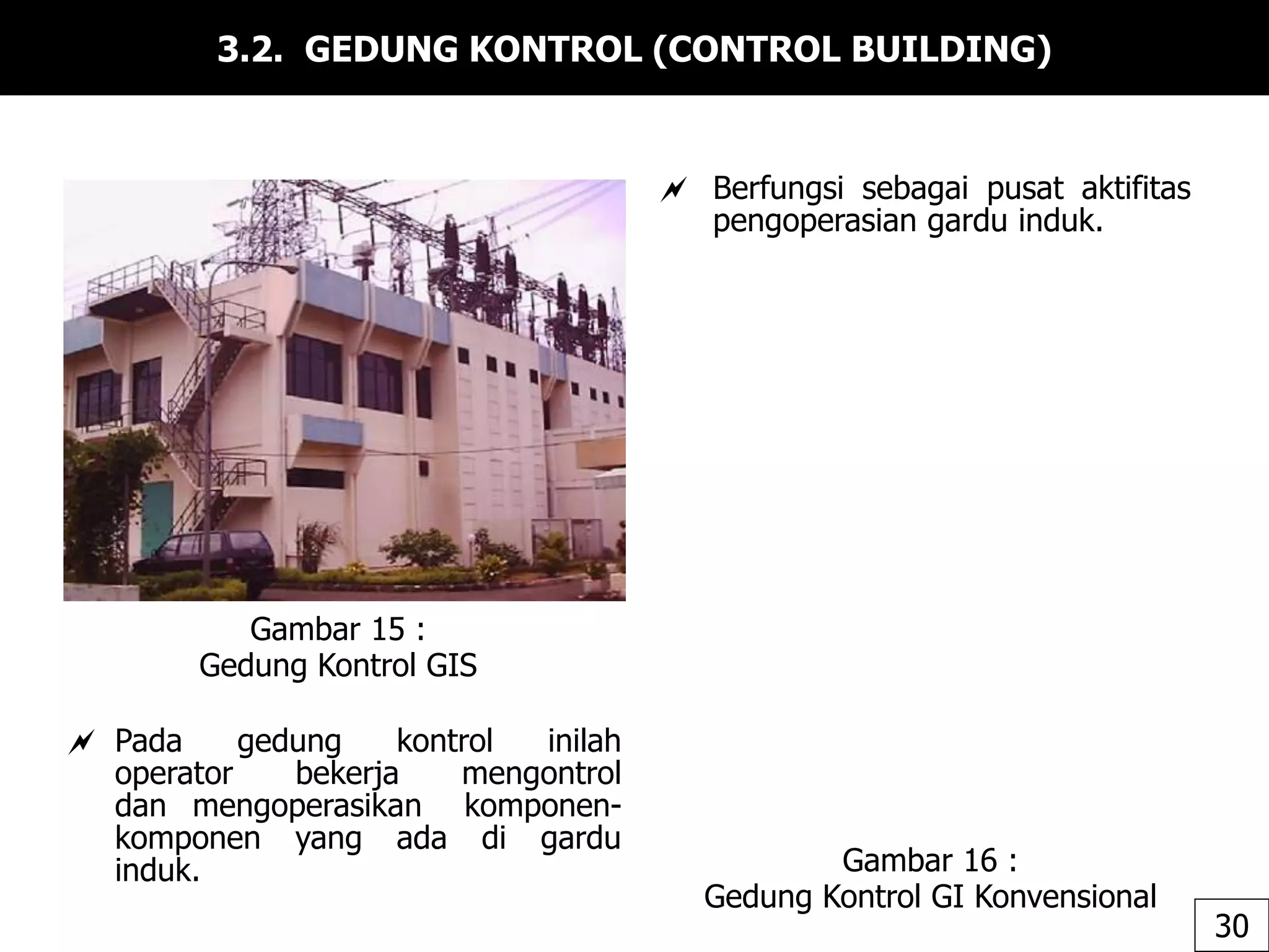 3.2. GEDUNG KONTROL (CONTROL BUILDING)
 Berfungsi sebagai pusat aktifitas
pengoperasian gardu induk.
Gambar 15 :
Gedung Kontrol GIS
Gambar 16 :
Gedung Kontrol GI Konvensional
30
 Pada gedung kontrol inilah
operator bekerja mengontrol
dan mengoperasikan komponen-
komponen yang ada di gardu
induk.
 