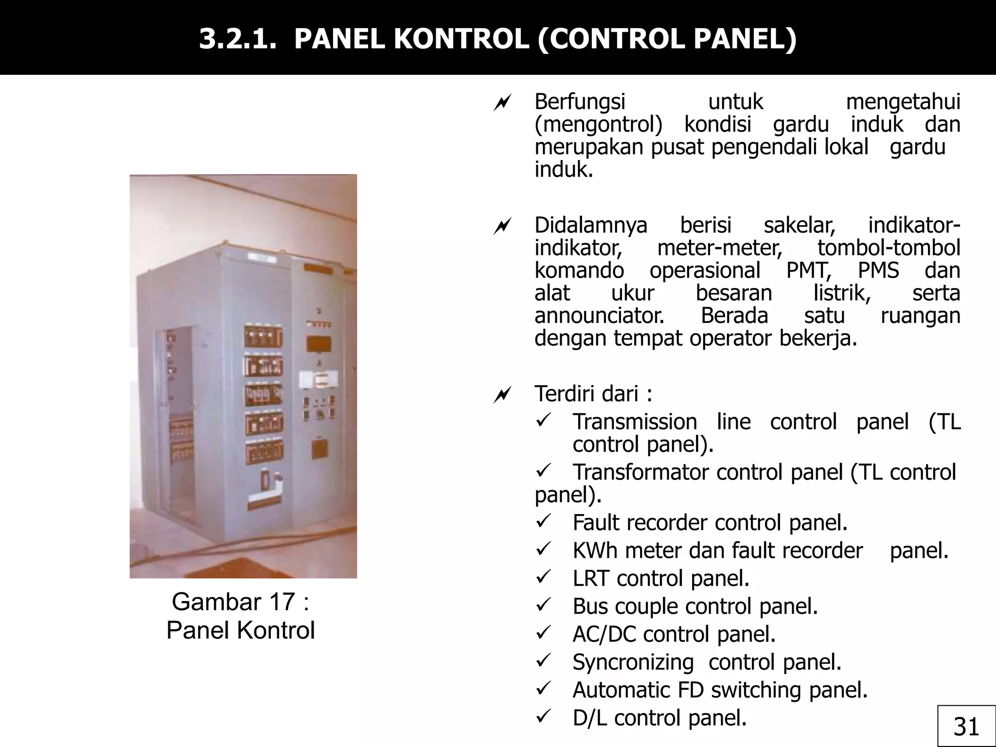 3.2.1. PANEL KONTROL (CONTROL PANEL)
 Berfungsi untuk mengetahui
(mengontrol) kondisi gardu induk dan
merupakan pusat pengendali lokal gardu
induk.
 Didalamnya berisi sakelar, indikator-
indikator, meter-meter, tombol-tombol
komando operasional PMT, PMS dan
alat ukur besaran listrik, serta
announciator. Berada satu ruangan
dengan tempat operator bekerja.
 Terdiri dari :
 Transmission line control panel (TL
control panel).
 Transformator control panel (TL control
panel).
 Fault recorder control panel.
 KWh meter dan fault recorder panel.
 LRT control panel.
 Bus couple control panel.
 AC/DC control panel.
 Syncronizing control panel.
 Automatic FD switching panel.
 D/L control panel.
Gambar 17 :
Panel Kontrol
31
 