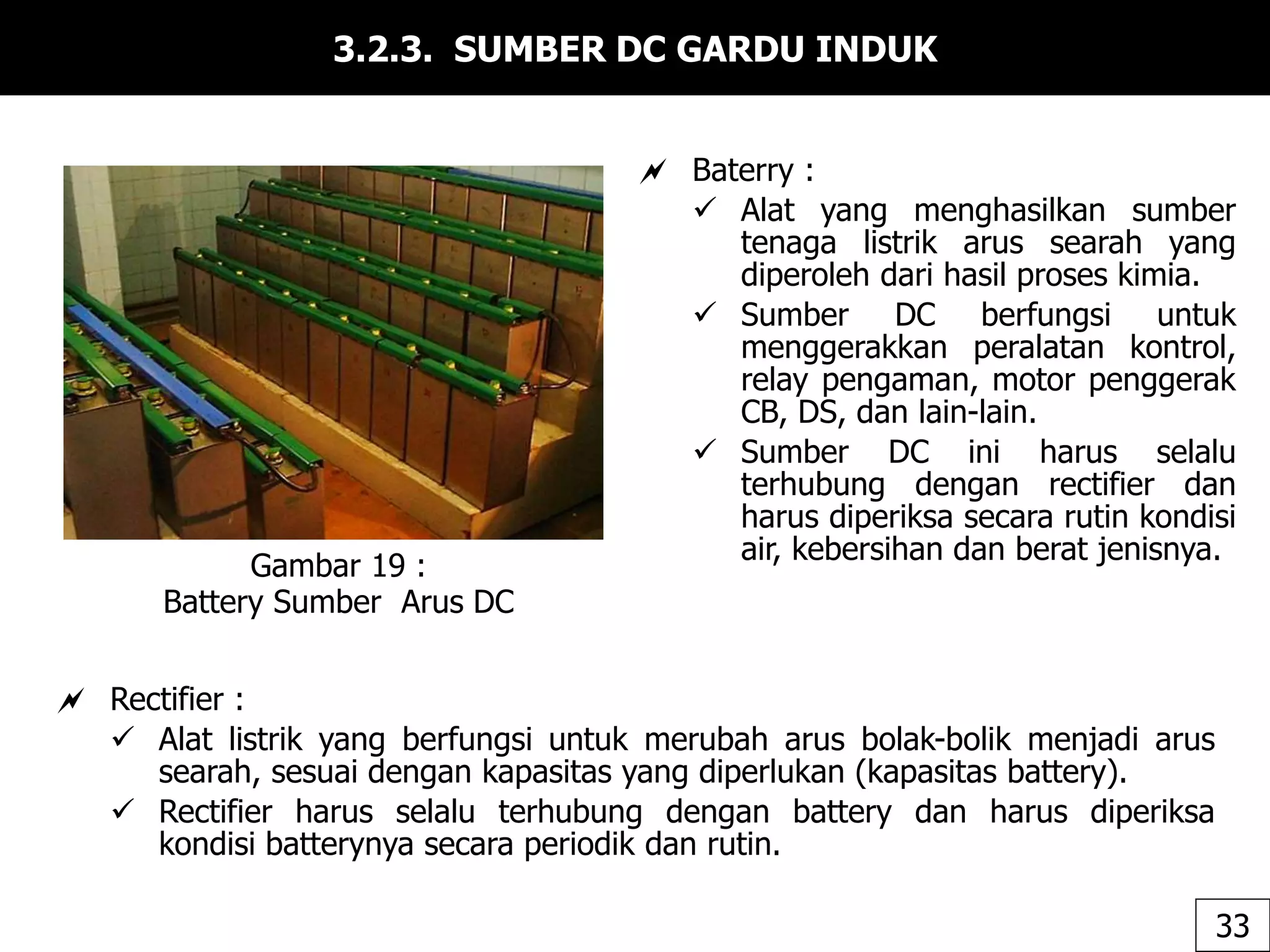 3.2.3. SUMBER DC GARDU INDUK
 Baterry :
 Alat yang menghasilkan sumber
tenaga listrik arus searah yang
diperoleh dari hasil proses kimia.
 Sumber DC berfungsi untuk
menggerakkan peralatan kontrol,
relay pengaman, motor penggerak
CB, DS, dan lain-lain.
 Sumber DC ini harus selalu
terhubung dengan rectifier dan
harus diperiksa secara rutin kondisi
air, kebersihan dan berat jenisnya.
Gambar 19 :
Battery Sumber Arus DC
 Rectifier :
 Alat listrik yang berfungsi untuk merubah arus bolak-bolik menjadi arus
searah, sesuai dengan kapasitas yang diperlukan (kapasitas battery).
 Rectifier harus selalu terhubung dengan battery dan harus diperiksa
kondisi batterynya secara periodik dan rutin.
33
 