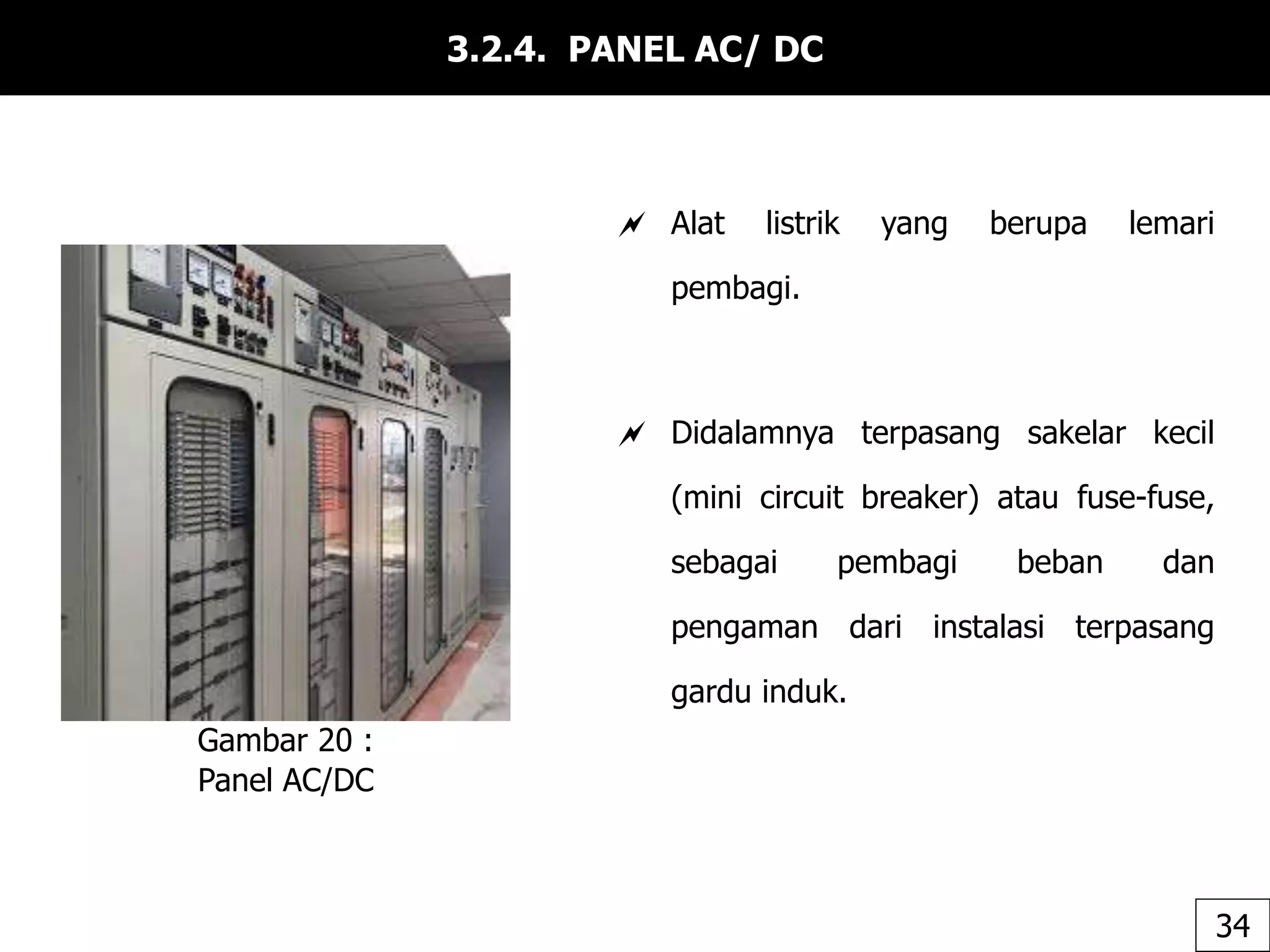 3.2.4. PANEL AC/ DC
 Alat listrik yang berupa lemari
pembagi.
 Didalamnya terpasang sakelar kecil
(mini circuit breaker) atau fuse-fuse,
sebagai pembagi beban dan
pengaman dari instalasi terpasang
gardu induk.
Gambar 20 :
Panel AC/DC
34
 