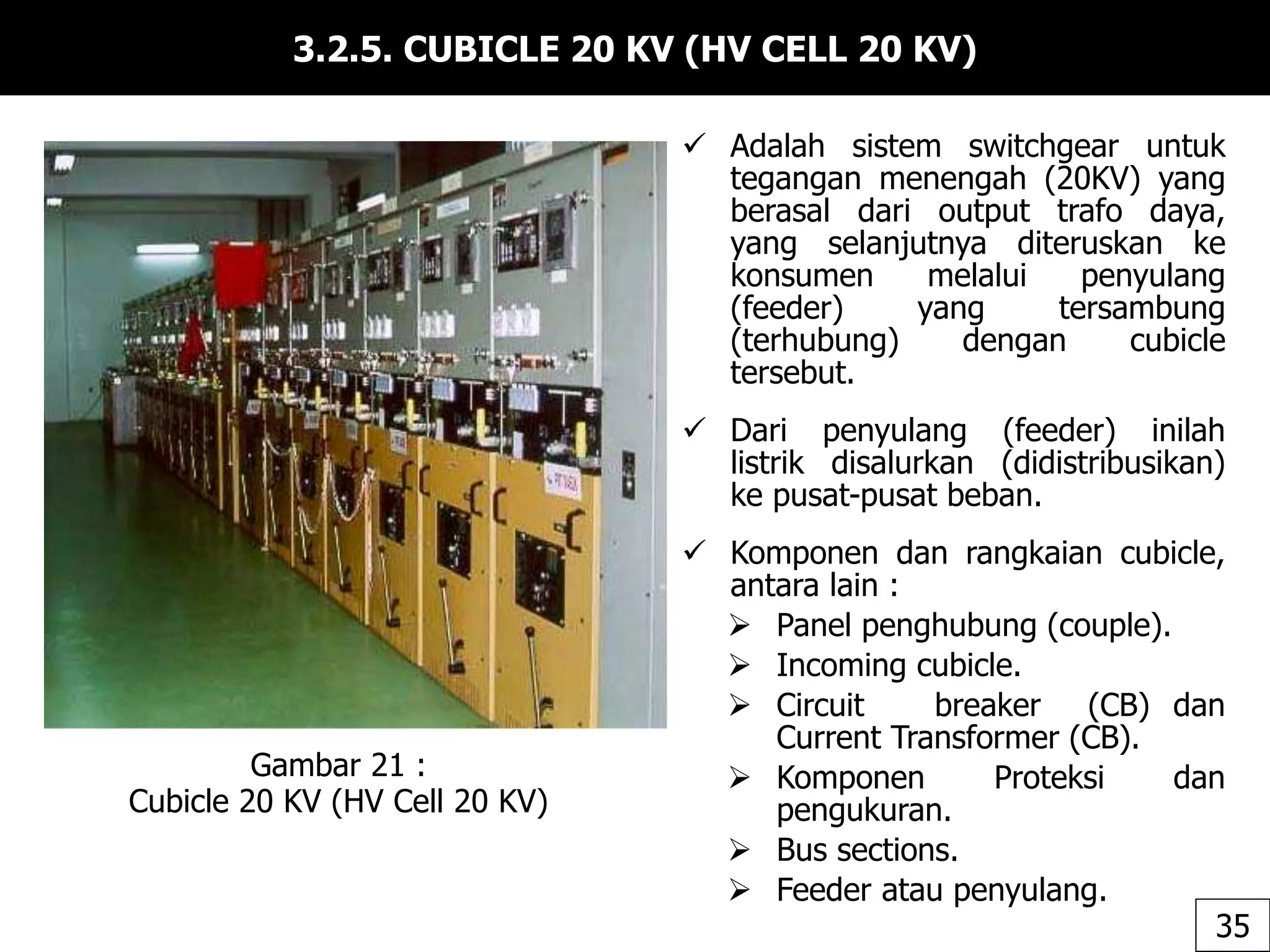 3.2.5. CUBICLE 20 KV (HV CELL 20 KV)
 Adalah sistem switchgear untuk
tegangan menengah (20KV) yang
berasal dari output trafo daya,
yang selanjutnya diteruskan ke
konsumen melalui penyulang
(feeder) yang tersambung
(terhubung) dengan cubicle
tersebut.
 Dari penyulang (feeder) inilah
listrik disalurkan (didistribusikan)
ke pusat-pusat beban.
 Komponen dan rangkaian cubicle,
antara lain :
 Panel penghubung (couple).
 Incoming cubicle.
 Circuit breaker (CB) dan
Current Transformer (CB).
 Komponen Proteksi dan
pengukuran.
 Bus sections.
 Feeder atau penyulang.
Gambar 21 :
Cubicle 20 KV (HV Cell 20 KV)
35
 