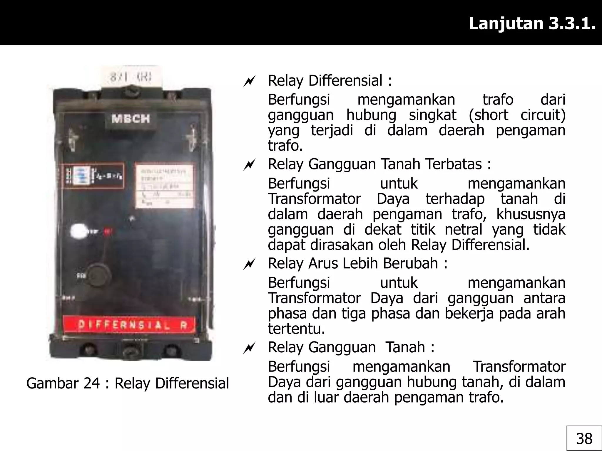 Lanjutan 3.3.1.
 Relay Differensial :
Berfungsi mengamankan trafo dari
gangguan hubung singkat (short circuit)
yang terjadi di dalam daerah pengaman
trafo.
 Relay Gangguan Tanah Terbatas :
Berfungsi untuk mengamankan
Transformator Daya terhadap tanah di
dalam daerah pengaman trafo, khususnya
gangguan di dekat titik netral yang tidak
dapat dirasakan oleh Relay Differensial.
 Relay Arus Lebih Berubah :
Berfungsi untuk mengamankan
Transformator Daya dari gangguan antara
phasa dan tiga phasa dan bekerja pada arah
tertentu.
 Relay Gangguan Tanah :
Berfungsi mengamankan Transformator
Daya dari gangguan hubung tanah, di dalam
dan di luar daerah pengaman trafo.
Gambar 24 : Relay Differensial
38
 