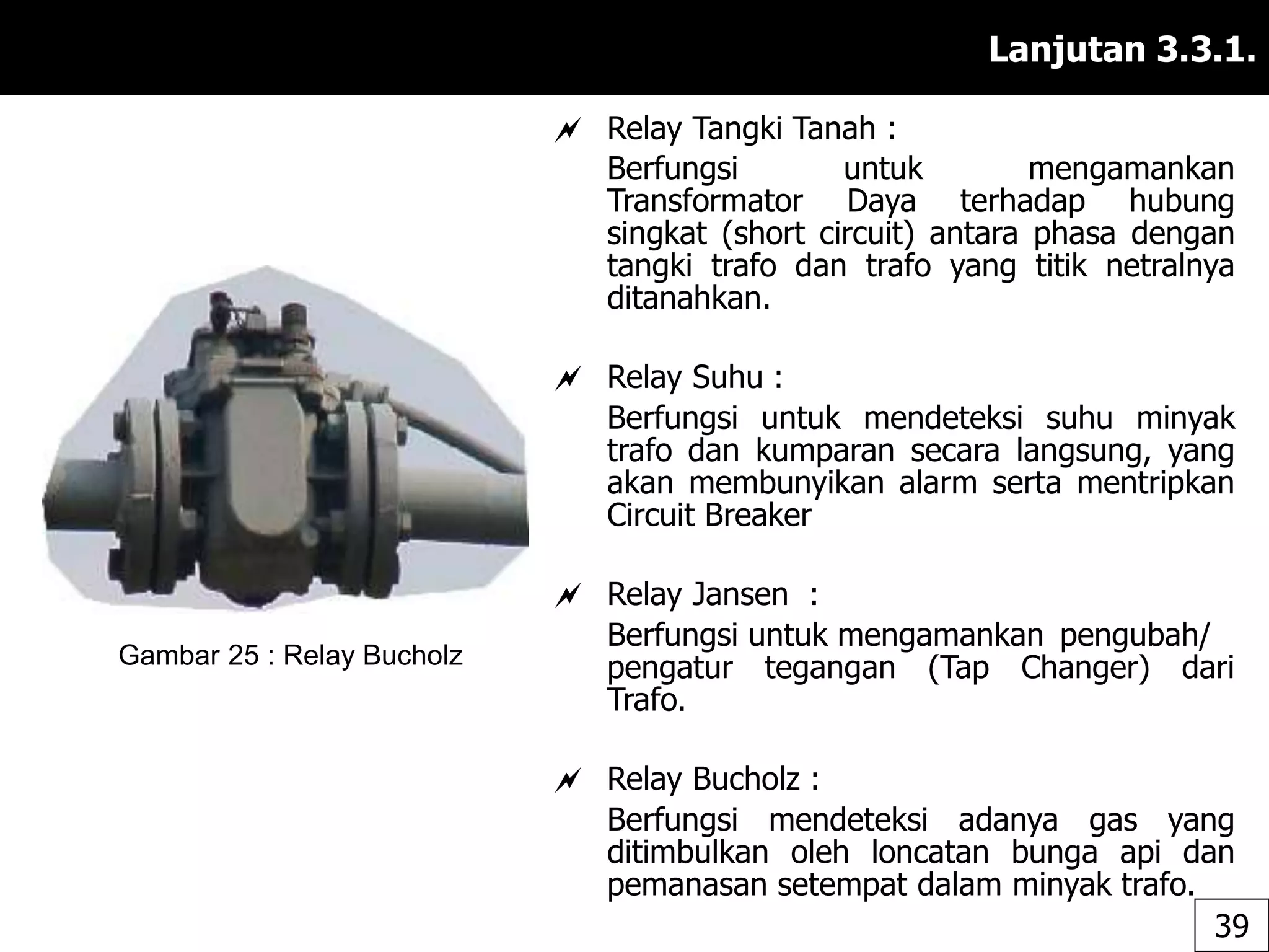 Lanjutan 3.3.1.
 Relay Tangki Tanah :
Berfungsi untuk mengamankan
Transformator Daya terhadap hubung
singkat (short circuit) antara phasa dengan
tangki trafo dan trafo yang titik netralnya
ditanahkan.
 Relay Suhu :
Berfungsi untuk mendeteksi suhu minyak
trafo dan kumparan secara langsung, yang
akan membunyikan alarm serta mentripkan
Circuit Breaker
 Relay Jansen :
Berfungsi untuk mengamankan pengubah/
pengatur tegangan (Tap Changer) dari
Trafo.
 Relay Bucholz :
Berfungsi mendeteksi adanya gas yang
ditimbulkan oleh loncatan bunga api dan
pemanasan setempat dalam minyak trafo.
Gambar 25 : Relay Bucholz
39
 