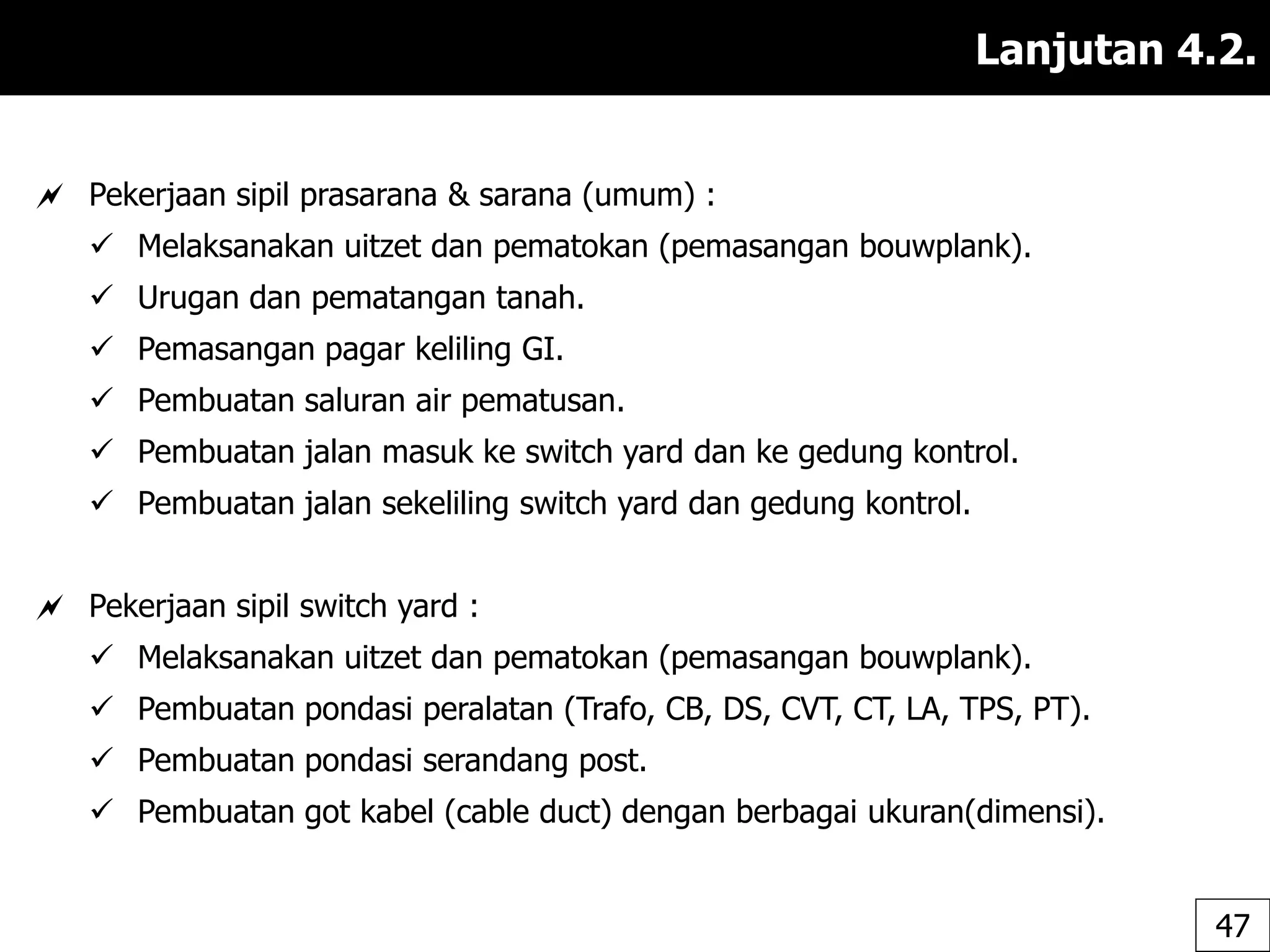 Lanjutan 4.2.
 Pekerjaan sipil prasarana & sarana (umum) :
 Melaksanakan uitzet dan pematokan (pemasangan bouwplank).
 Urugan dan pematangan tanah.
 Pemasangan pagar keliling GI.
 Pembuatan saluran air pematusan.
 Pembuatan jalan masuk ke switch yard dan ke gedung kontrol.
 Pembuatan jalan sekeliling switch yard dan gedung kontrol.
 Pekerjaan sipil switch yard :
 Melaksanakan uitzet dan pematokan (pemasangan bouwplank).
 Pembuatan pondasi peralatan (Trafo, CB, DS, CVT, CT, LA, TPS, PT).
 Pembuatan pondasi serandang post.
 Pembuatan got kabel (cable duct) dengan berbagai ukuran(dimensi).
47
 