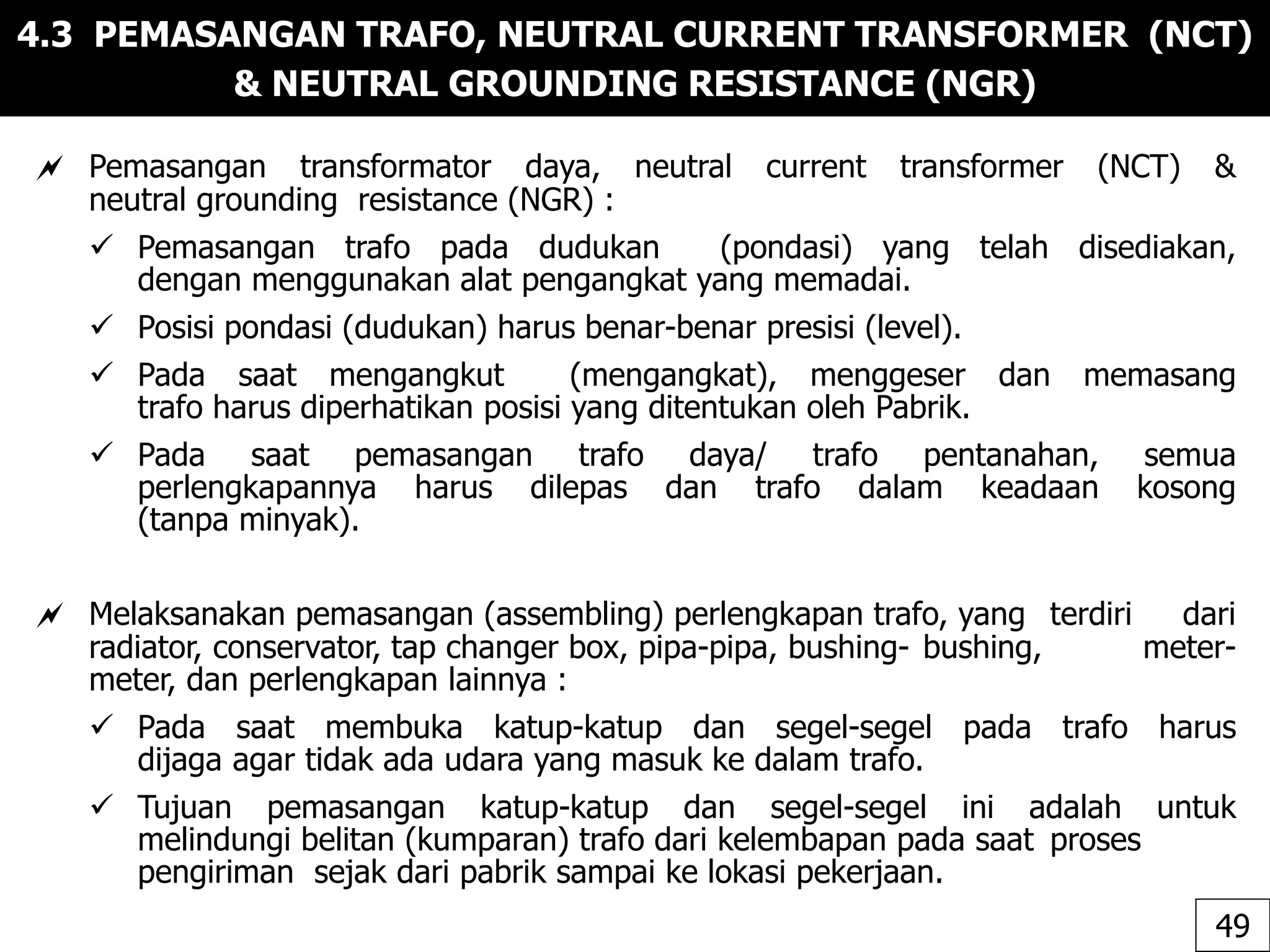 4.3 PEMASANGAN TRAFO, NEUTRAL CURRENT TRANSFORMER (NCT)
& NEUTRAL GROUNDING RESISTANCE (NGR)
 Pemasangan transformator daya, neutral current transformer (NCT) &
neutral grounding resistance (NGR) :
 Pemasangan trafo pada dudukan (pondasi) yang telah disediakan,
dengan menggunakan alat pengangkat yang memadai.
 Posisi pondasi (dudukan) harus benar-benar presisi (level).
 Pada saat mengangkut (mengangkat), menggeser dan memasang
trafo harus diperhatikan posisi yang ditentukan oleh Pabrik.
 Pada saat pemasangan trafo daya/ trafo pentanahan, semua
perlengkapannya harus dilepas dan trafo dalam keadaan kosong
(tanpa minyak).
 Melaksanakan pemasangan (assembling) perlengkapan trafo, yang terdiri dari
radiator, conservator, tap changer box, pipa-pipa, bushing- bushing, meter-
meter, dan perlengkapan lainnya :
 Pada saat membuka katup-katup dan segel-segel pada trafo harus
dijaga agar tidak ada udara yang masuk ke dalam trafo.
 Tujuan pemasangan katup-katup dan segel-segel ini adalah untuk
melindungi belitan (kumparan) trafo dari kelembapan pada saat proses
pengiriman sejak dari pabrik sampai ke lokasi pekerjaan.
49
 