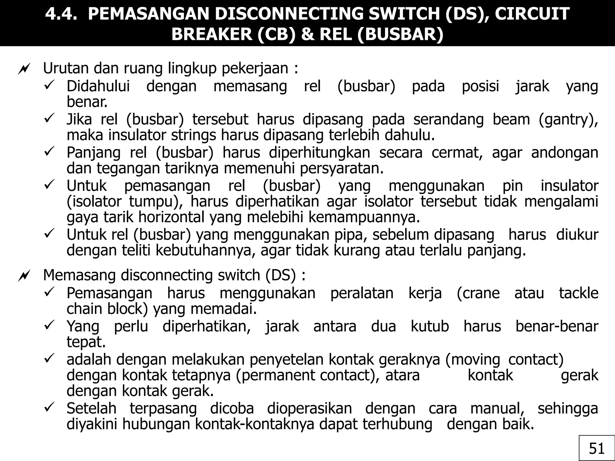 4.4. PEMASANGAN DISCONNECTING SWITCH (DS), CIRCUIT
BREAKER (CB) & REL (BUSBAR)
 Urutan dan ruang lingkup pekerjaan :
 Didahului dengan memasang rel (busbar) pada posisi jarak yang
benar.
 Jika rel (busbar) tersebut harus dipasang pada serandang beam (gantry),
maka insulator strings harus dipasang terlebih dahulu.
 Panjang rel (busbar) harus diperhitungkan secara cermat, agar andongan
dan tegangan tariknya memenuhi persyaratan.
 Untuk pemasangan rel (busbar) yang menggunakan pin insulator
(isolator tumpu), harus diperhatikan agar isolator tersebut tidak mengalami
gaya tarik horizontal yang melebihi kemampuannya.
 Untuk rel (busbar) yang menggunakan pipa, sebelum dipasang harus diukur
dengan teliti kebutuhannya, agar tidak kurang atau terlalu panjang.
 Memasang disconnecting switch (DS) :
 Pemasangan harus menggunakan peralatan kerja (crane atau tackle
chain block) yang memadai.
 Yang perlu diperhatikan, jarak antara dua kutub harus benar-benar
tepat.
 adalah dengan melakukan penyetelan kontak geraknya (moving contact)
dengan kontak tetapnya (permanent contact), atara kontak gerak
dengan kontak gerak.
 Setelah terpasang dicoba dioperasikan dengan cara manual, sehingga
diyakini hubungan kontak-kontaknya dapat terhubung dengan baik.
51
 