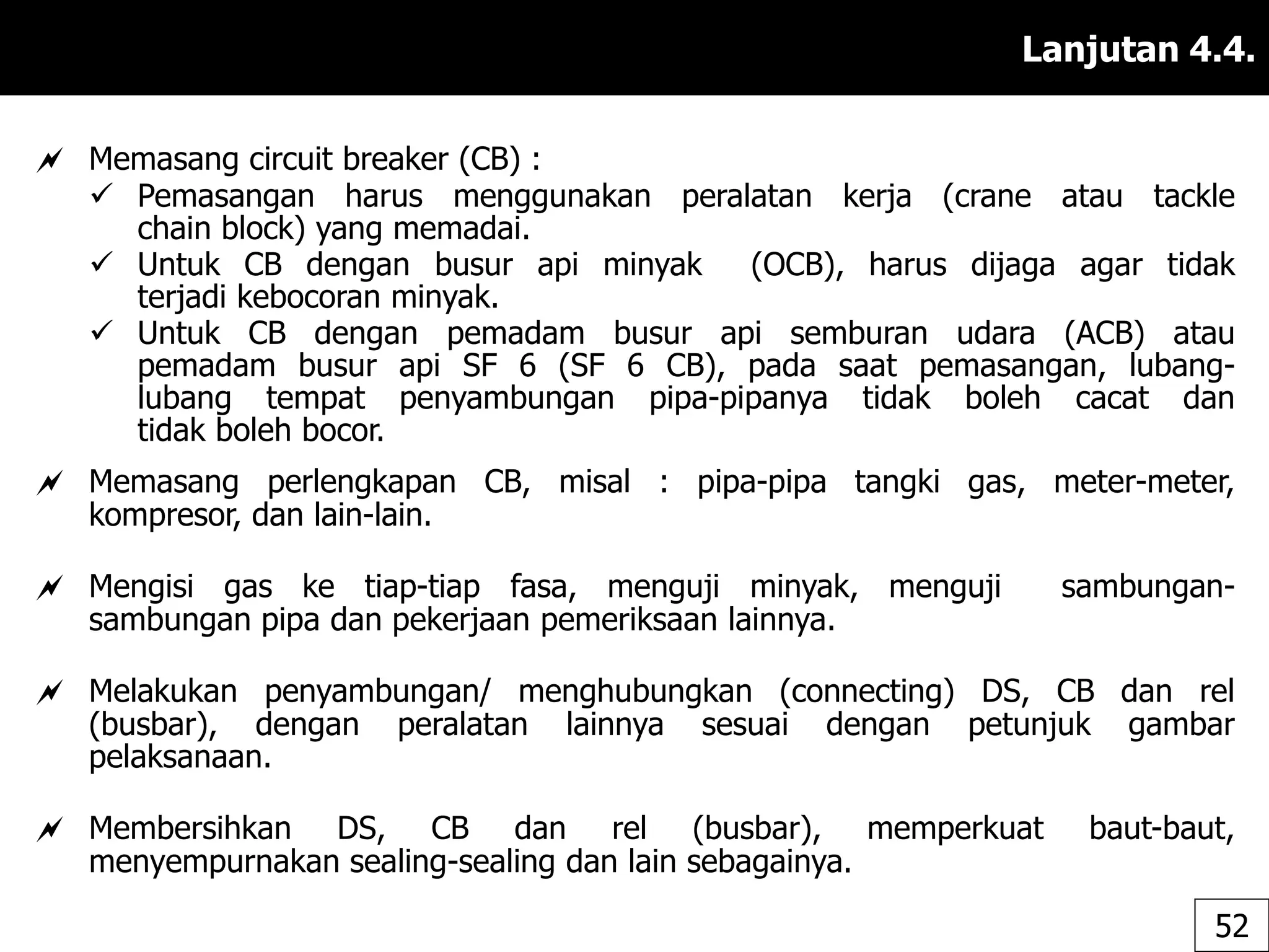 Lanjutan 4.4.
 Memasang circuit breaker (CB) :
 Pemasangan harus menggunakan peralatan kerja (crane atau tackle
chain block) yang memadai.
 Untuk CB dengan busur api minyak (OCB), harus dijaga agar tidak
terjadi kebocoran minyak.
 Untuk CB dengan pemadam busur api semburan udara (ACB) atau
pemadam busur api SF 6 (SF 6 CB), pada saat pemasangan, lubang-
lubang tempat penyambungan pipa-pipanya tidak boleh cacat dan
tidak boleh bocor.
 Memasang perlengkapan CB, misal : pipa-pipa tangki gas, meter-meter,
kompresor, dan lain-lain.
 Mengisi gas ke tiap-tiap fasa, menguji minyak, menguji sambungan-
sambungan pipa dan pekerjaan pemeriksaan lainnya.
 Melakukan penyambungan/ menghubungkan (connecting) DS, CB dan rel
(busbar), dengan peralatan lainnya sesuai dengan petunjuk gambar
pelaksanaan.
 Membersihkan DS, CB dan rel (busbar), memperkuat baut-baut,
menyempurnakan sealing-sealing dan lain sebagainya.
52
 