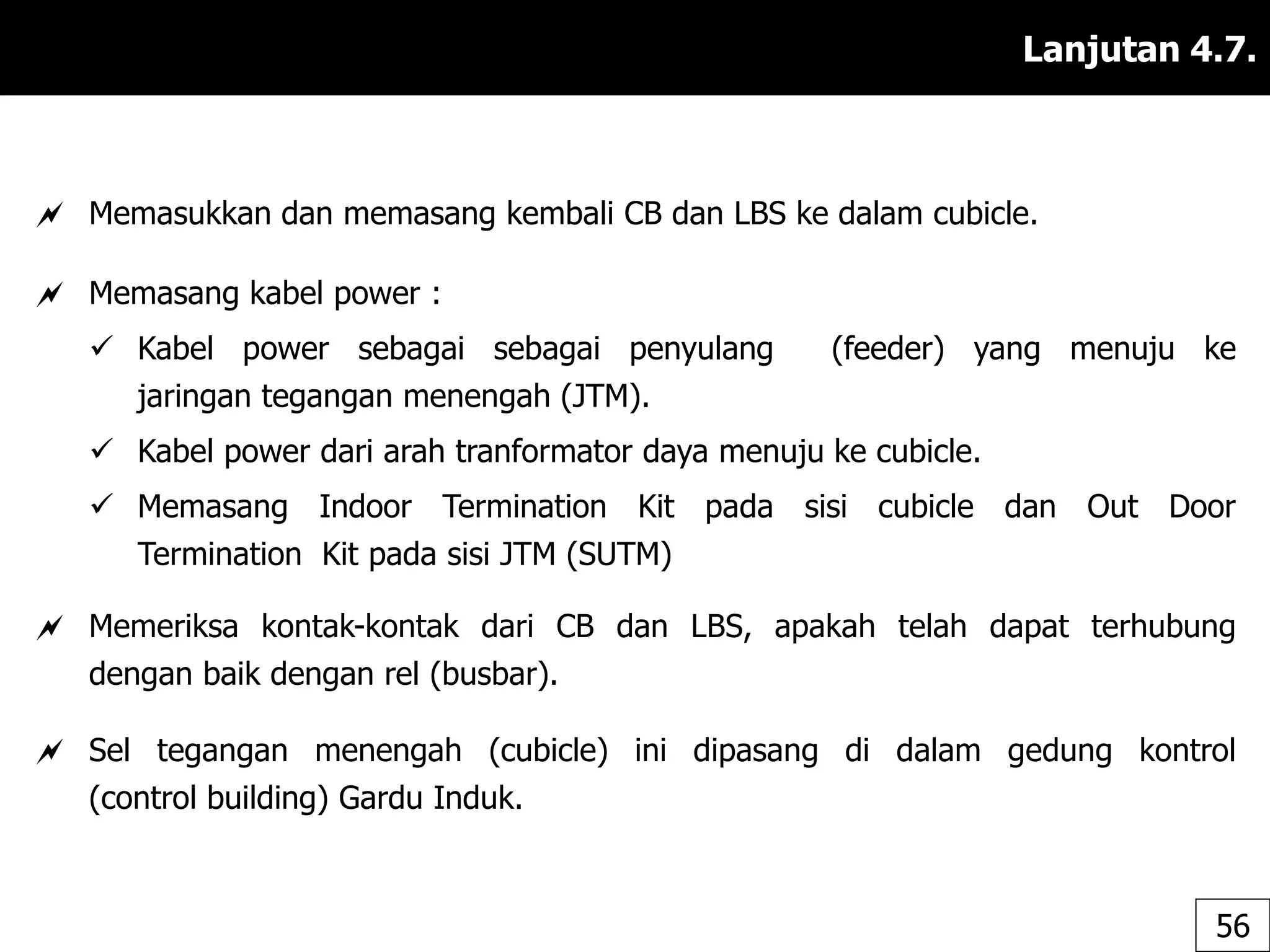 Lanjutan 4.7.
 Memasukkan dan memasang kembali CB dan LBS ke dalam cubicle.
 Memasang kabel power :
 Kabel power sebagai sebagai penyulang (feeder) yang menuju ke
jaringan tegangan menengah (JTM).
 Kabel power dari arah tranformator daya menuju ke cubicle.
 Memasang Indoor Termination Kit pada sisi cubicle dan Out Door
Termination Kit pada sisi JTM (SUTM)
 Memeriksa kontak-kontak dari CB dan LBS, apakah telah dapat terhubung
dengan baik dengan rel (busbar).
 Sel tegangan menengah (cubicle) ini dipasang di dalam gedung kontrol
(control building) Gardu Induk.
56
 