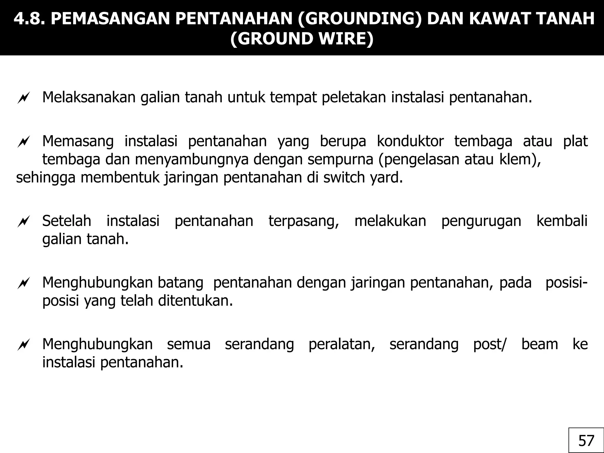 4.8. PEMASANGAN PENTANAHAN (GROUNDING) DAN KAWAT TANAH
(GROUND WIRE)
 Melaksanakan galian tanah untuk tempat peletakan instalasi pentanahan.
 Memasang instalasi pentanahan yang berupa konduktor tembaga atau plat
tembaga dan menyambungnya dengan sempurna (pengelasan atau klem),
sehingga membentuk jaringan pentanahan di switch yard.
 Setelah instalasi pentanahan terpasang, melakukan pengurugan kembali
galian tanah.
 Menghubungkan batang pentanahan dengan jaringan pentanahan, pada posisi-
posisi yang telah ditentukan.
 Menghubungkan semua serandang peralatan, serandang post/ beam ke
instalasi pentanahan.
57
 