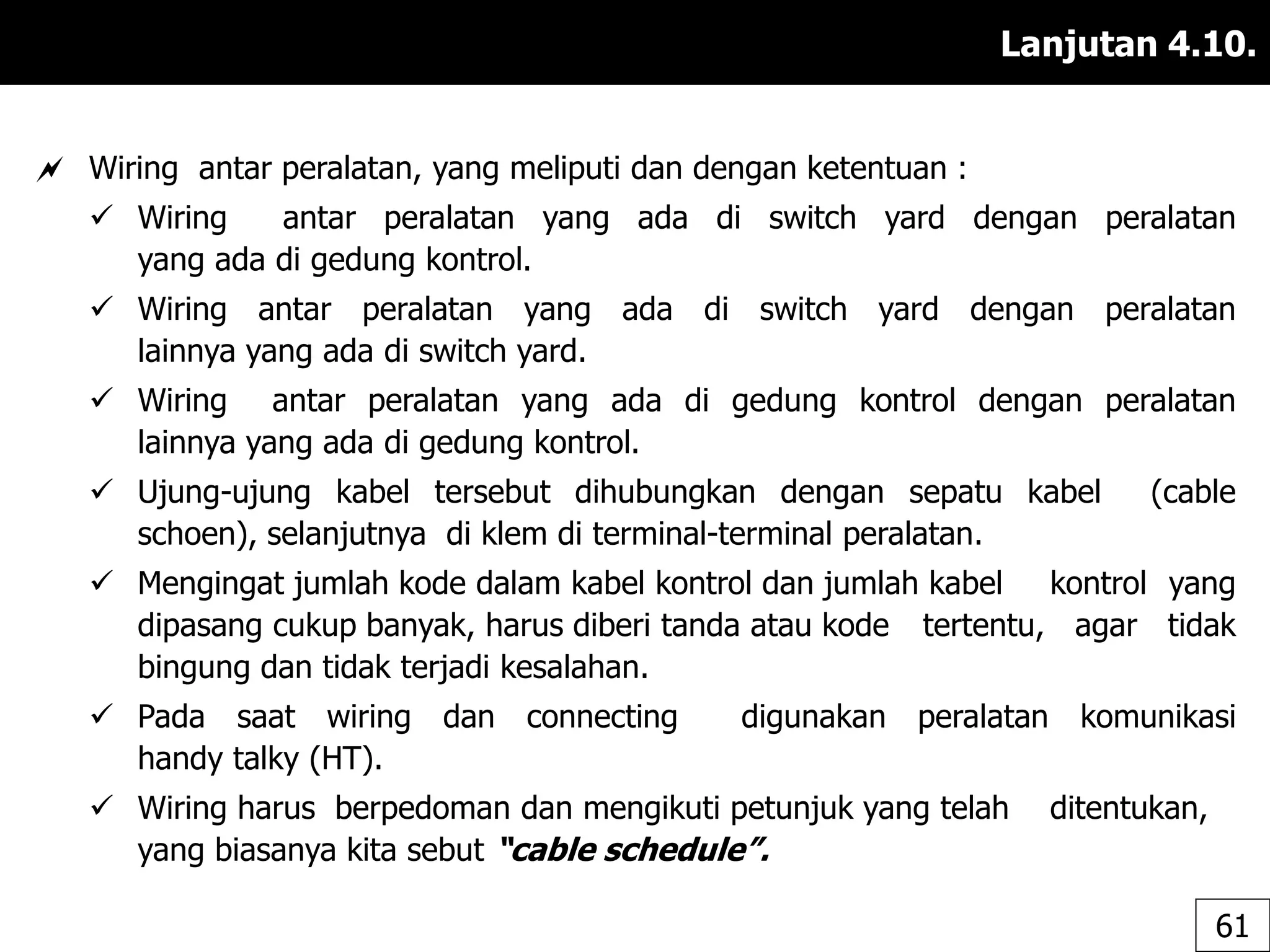 Lanjutan 4.10.
 Wiring antar peralatan, yang meliputi dan dengan ketentuan :
 Wiring antar peralatan yang ada di switch yard dengan peralatan
yang ada di gedung kontrol.
 Wiring antar peralatan yang ada di switch yard dengan peralatan
lainnya yang ada di switch yard.
 Wiring antar peralatan yang ada di gedung kontrol dengan peralatan
lainnya yang ada di gedung kontrol.
 Ujung-ujung kabel tersebut dihubungkan dengan sepatu kabel (cable
schoen), selanjutnya di klem di terminal-terminal peralatan.
 Mengingat jumlah kode dalam kabel kontrol dan jumlah kabel kontrol yang
dipasang cukup banyak, harus diberi tanda atau kode tertentu, agar tidak
bingung dan tidak terjadi kesalahan.
 Pada saat wiring dan connecting digunakan peralatan komunikasi
handy talky (HT).
 Wiring harus berpedoman dan mengikuti petunjuk yang telah ditentukan,
yang biasanya kita sebut “cable schedule”.
61
 