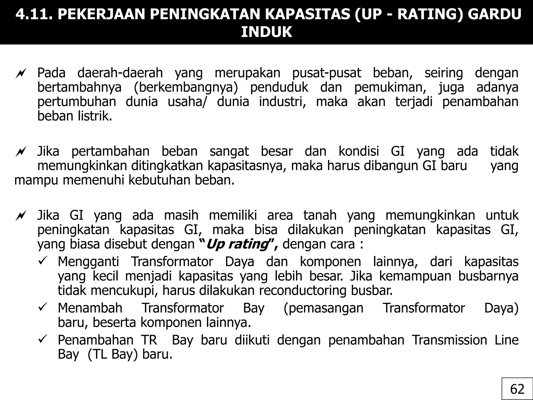 4.11. PEKERJAAN PENINGKATAN KAPASITAS (UP - RATING) GARDU
INDUK
 Pada daerah-daerah yang merupakan pusat-pusat beban, seiring dengan
bertambahnya (berkembangnya) penduduk dan pemukiman, juga adanya
pertumbuhan dunia usaha/ dunia industri, maka akan terjadi penambahan
beban listrik.
 Jika pertambahan beban sangat besar dan kondisi GI yang ada tidak
memungkinkan ditingkatkan kapasitasnya, maka harus dibangun GI baru yang
mampu memenuhi kebutuhan beban.
 Jika GI yang ada masih memiliki area tanah yang memungkinkan untuk
peningkatan kapasitas GI, maka bisa dilakukan peningkatan kapasitas GI,
yang biasa disebut dengan “Up rating”, dengan cara :
 Mengganti Transformator Daya dan komponen lainnya, dari kapasitas
yang kecil menjadi kapasitas yang lebih besar. Jika kemampuan busbarnya
tidak mencukupi, harus dilakukan reconductoring busbar.
 Menambah Transformator Bay (pemasangan Transformator Daya)
baru, beserta komponen lainnya.
 Penambahan TR Bay baru diikuti dengan penambahan Transmission Line
Bay (TL Bay) baru.
62
 