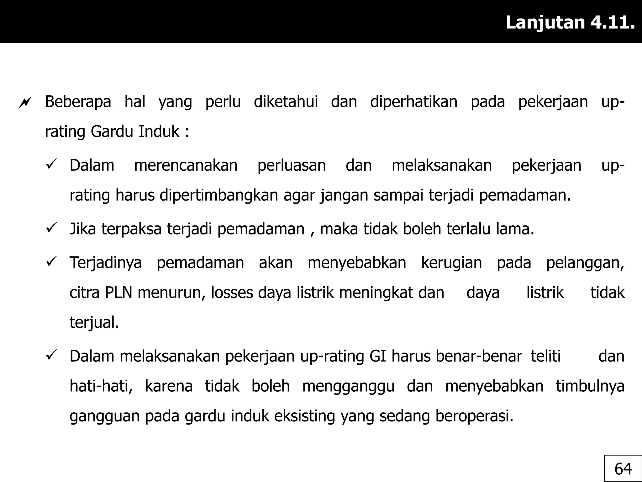 Lanjutan 4.11.
 Beberapa hal yang perlu diketahui dan diperhatikan pada pekerjaan up-
rating Gardu Induk :
 Dalam merencanakan perluasan dan melaksanakan pekerjaan up-
rating harus dipertimbangkan agar jangan sampai terjadi pemadaman.
 Jika terpaksa terjadi pemadaman , maka tidak boleh terlalu lama.
 Terjadinya pemadaman akan menyebabkan kerugian pada pelanggan,
citra PLN menurun, losses daya listrik meningkat dan daya listrik tidak
terjual.
 Dalam melaksanakan pekerjaan up-rating GI harus benar-benar teliti dan
hati-hati, karena tidak boleh mengganggu dan menyebabkan timbulnya
gangguan pada gardu induk eksisting yang sedang beroperasi.
64
 