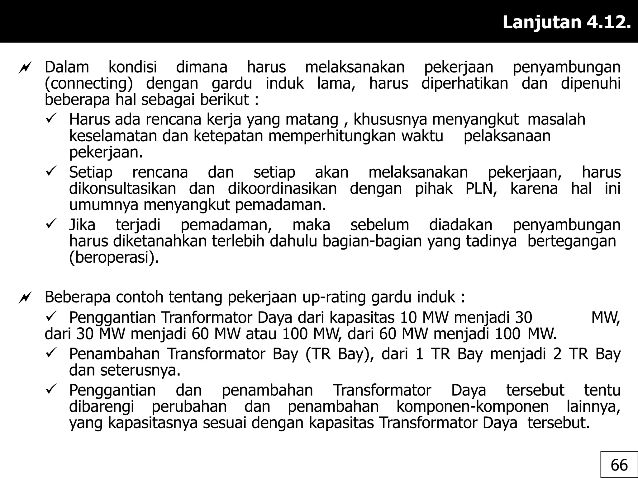 Lanjutan 4.12.
 Dalam kondisi dimana harus melaksanakan pekerjaan penyambungan
(connecting) dengan gardu induk lama, harus diperhatikan dan dipenuhi
beberapa hal sebagai berikut :
 Harus ada rencana kerja yang matang , khususnya menyangkut masalah
keselamatan dan ketepatan memperhitungkan waktu pelaksanaan
pekerjaan.
 Setiap rencana dan setiap akan melaksanakan pekerjaan, harus
dikonsultasikan dan dikoordinasikan dengan pihak PLN, karena hal ini
umumnya menyangkut pemadaman.
 Jika terjadi pemadaman, maka sebelum diadakan penyambungan
harus diketanahkan terlebih dahulu bagian-bagian yang tadinya bertegangan
(beroperasi).
 Beberapa contoh tentang pekerjaan up-rating gardu induk :
 Penggantian Tranformator Daya dari kapasitas 10 MW menjadi 30 MW,
dari 30 MW menjadi 60 MW atau 100 MW, dari 60 MW menjadi 100 MW.
 Penambahan Transformator Bay (TR Bay), dari 1 TR Bay menjadi 2 TR Bay
dan seterusnya.
 Penggantian dan penambahan Transformator Daya tersebut tentu
dibarengi perubahan dan penambahan komponen-komponen lainnya,
yang kapasitasnya sesuai dengan kapasitas Transformator Daya tersebut.
66
 