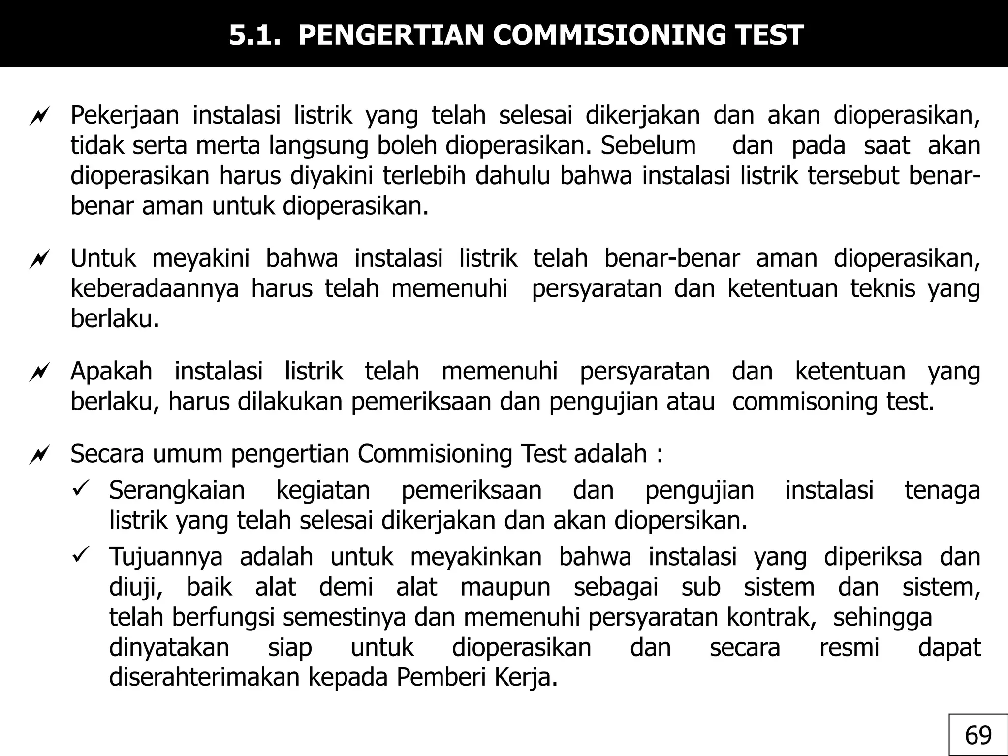 5.1. PENGERTIAN COMMISIONING TEST
 Pekerjaan instalasi listrik yang telah selesai dikerjakan dan akan dioperasikan,
tidak serta merta langsung boleh dioperasikan. Sebelum dan pada saat akan
dioperasikan harus diyakini terlebih dahulu bahwa instalasi listrik tersebut benar-
benar aman untuk dioperasikan.
 Untuk meyakini bahwa instalasi listrik telah benar-benar aman dioperasikan,
keberadaannya harus telah memenuhi persyaratan dan ketentuan teknis yang
berlaku.
 Apakah instalasi listrik telah memenuhi persyaratan dan ketentuan yang
berlaku, harus dilakukan pemeriksaan dan pengujian atau commisoning test.
 Secara umum pengertian Commisioning Test adalah :
 Serangkaian kegiatan pemeriksaan dan pengujian instalasi tenaga
listrik yang telah selesai dikerjakan dan akan diopersikan.
 Tujuannya adalah untuk meyakinkan bahwa instalasi yang diperiksa dan
diuji, baik alat demi alat maupun sebagai sub sistem dan sistem,
telah berfungsi semestinya dan memenuhi persyaratan kontrak, sehingga
dinyatakan siap untuk dioperasikan dan secara resmi dapat
diserahterimakan kepada Pemberi Kerja.
69
 