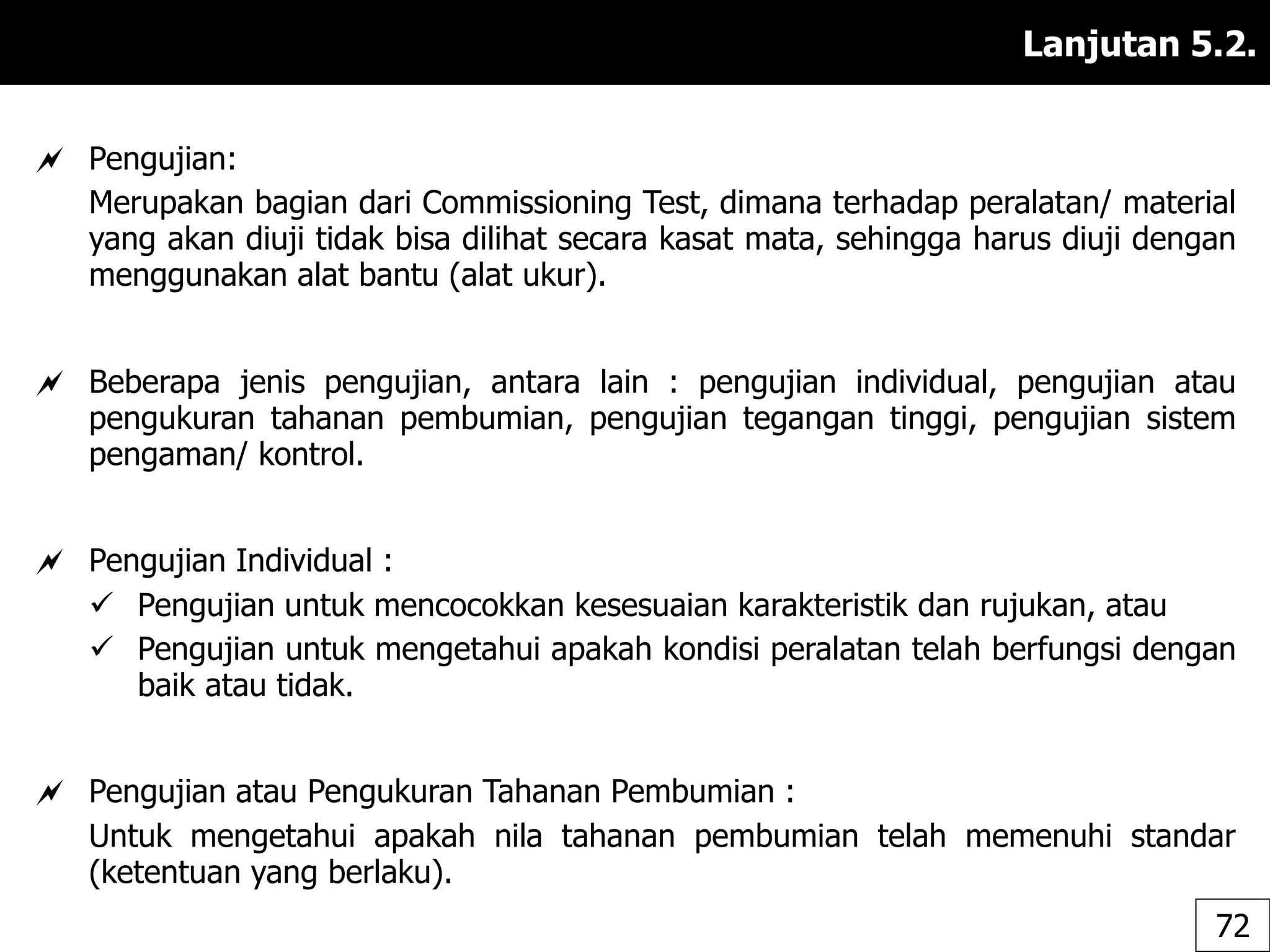 Lanjutan 5.2.
 Pengujian:
Merupakan bagian dari Commissioning Test, dimana terhadap peralatan/ material
yang akan diuji tidak bisa dilihat secara kasat mata, sehingga harus diuji dengan
menggunakan alat bantu (alat ukur).
 Beberapa jenis pengujian, antara lain : pengujian individual, pengujian atau
pengukuran tahanan pembumian, pengujian tegangan tinggi, pengujian sistem
pengaman/ kontrol.
 Pengujian Individual :
 Pengujian untuk mencocokkan kesesuaian karakteristik dan rujukan, atau
 Pengujian untuk mengetahui apakah kondisi peralatan telah berfungsi dengan
baik atau tidak.
 Pengujian atau Pengukuran Tahanan Pembumian :
Untuk mengetahui apakah nila tahanan pembumian telah memenuhi standar
(ketentuan yang berlaku).
72
 