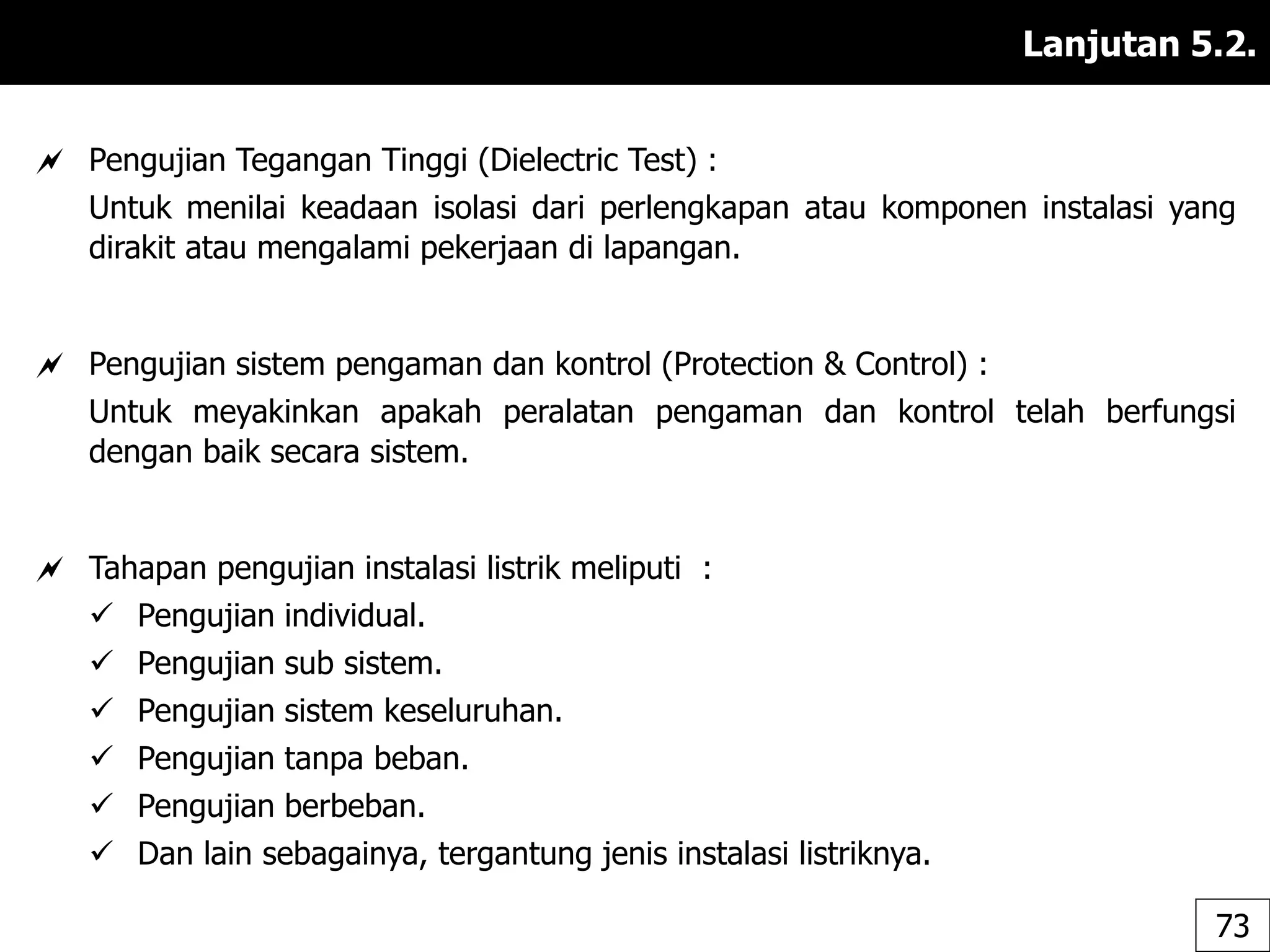 Lanjutan 5.2.
 Pengujian Tegangan Tinggi (Dielectric Test) :
Untuk menilai keadaan isolasi dari perlengkapan atau komponen instalasi yang
dirakit atau mengalami pekerjaan di lapangan.
 Pengujian sistem pengaman dan kontrol (Protection & Control) :
Untuk meyakinkan apakah peralatan pengaman dan kontrol telah berfungsi
dengan baik secara sistem.
 Tahapan pengujian instalasi listrik meliputi :
 Pengujian individual.
 Pengujian sub sistem.
 Pengujian sistem keseluruhan.
 Pengujian tanpa beban.
 Pengujian berbeban.
 Dan lain sebagainya, tergantung jenis instalasi listriknya.
73
 