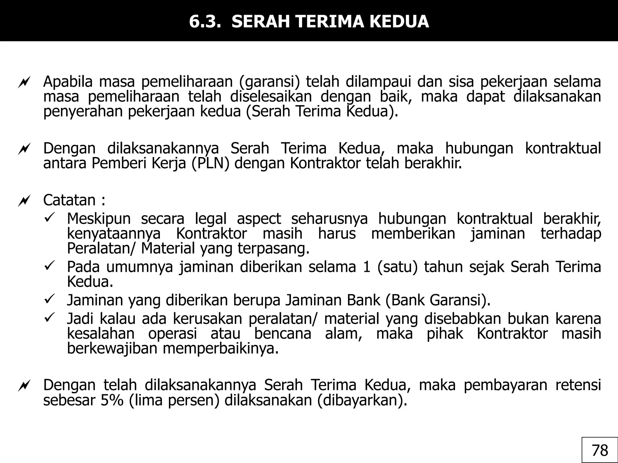 6.3. SERAH TERIMA KEDUA
 Apabila masa pemeliharaan (garansi) telah dilampaui dan sisa pekerjaan selama
masa pemeliharaan telah diselesaikan dengan baik, maka dapat dilaksanakan
penyerahan pekerjaan kedua (Serah Terima Kedua).
 Dengan dilaksanakannya Serah Terima Kedua, maka hubungan kontraktual
antara Pemberi Kerja (PLN) dengan Kontraktor telah berakhir.
 Catatan :
 Meskipun secara legal aspect seharusnya hubungan kontraktual berakhir,
kenyataannya Kontraktor masih harus memberikan jaminan terhadap
Peralatan/ Material yang terpasang.
 Pada umumnya jaminan diberikan selama 1 (satu) tahun sejak Serah Terima
Kedua.
 Jaminan yang diberikan berupa Jaminan Bank (Bank Garansi).
 Jadi kalau ada kerusakan peralatan/ material yang disebabkan bukan karena
kesalahan operasi atau bencana alam, maka pihak Kontraktor masih
berkewajiban memperbaikinya.
 Dengan telah dilaksanakannya Serah Terima Kedua, maka pembayaran retensi
sebesar 5% (lima persen) dilaksanakan (dibayarkan).
78
 