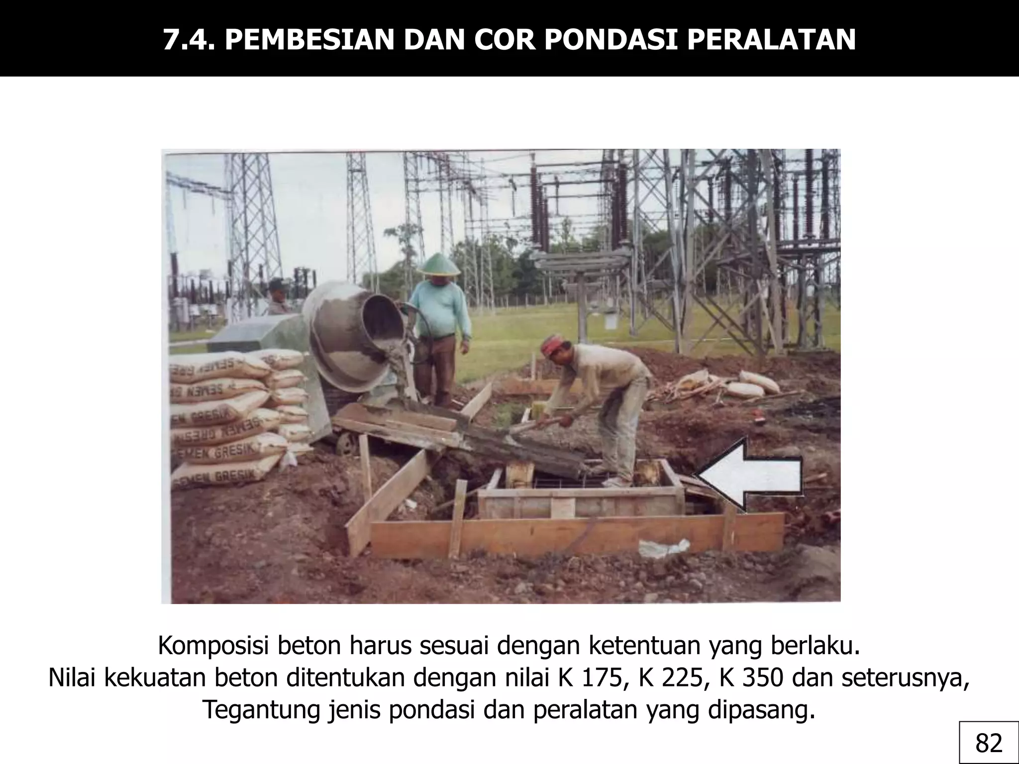 7.4. PEMBESIAN DAN COR PONDASI PERALATAN
Komposisi beton harus sesuai dengan ketentuan yang berlaku.
Nilai kekuatan beton ditentukan dengan nilai K 175, K 225, K 350 dan seterusnya,
Tegantung jenis pondasi dan peralatan yang dipasang.
82
 