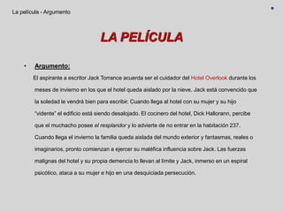 LA PELÍCULA
• Argumento:
El aspirante a escritor Jack Torrance acuerda ser el cuidador del Hotel Overlook durante los
meses de invierno en los que el hotel queda aislado por la nieve. Jack está convencido que
la soledad le vendrá bien para escribir. Cuando llega al hotel con su mujer y su hijo
“vidente” el edificio está siendo desalojado. El cocinero del hotel, Dick Hallorann, percibe
que el muchacho posee el resplandor y lo advierte de no entrar en la habitación 237.
Cuando llega el invierno la familia queda aislada del mundo exterior y fantasmas, reales o
imaginarios, pronto comienzan a ejercer su maléfica influencia sobre Jack. Las fuerzas
malignas del hotel y su propia demencia lo llevan al límite y Jack, inmerso en un espiral
psicótico, ataca a su mujer e hijo en una desquiciada persecución.
La película - Argumento
 