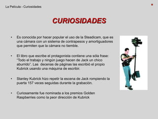 CURIOSIDADES
• Es conocida por hacer popular el uso de la Steadicam, que es
una cámara con un sistema de contrapesos y amortiguadores
que permiten que la cámara no tiemble.
• El libro que escribe el protagonista contiene una sóla frase:
“Todo el trabajo y ningún juego hacen de Jack un chico
aburrido”. Las decenas de páginas las escribió el propio
Kubrick usando una máquina de escribir.
• Stanley Kubrick hizo repetir la escena de Jack rompiendo la
puerta 157 veces seguidas durante la grabación.
• Curiosamente fue nominada a los premios Golden
Raspberries como la peor dirección de Kubrick
La Película - Curiosidades
 