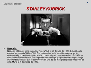 STANLEY KUBRICK
• Biografía:
Nació en El Bronx, en la ciudad de Nueva York el 26 de julio de 1928. Estudió en la
escuela secundaria William Taft. Sus bajas notas no le permitieron entrar en la
universidad y por eso tuvo que trabajar como fotógrafo para una revista. En 1951 se
inició en el mundo del cine con su primer cortometraje, y a partir de ahí llegó a dirigir
importantes películas que le convirtieron en uno de los más prestigiosos directores de
cine. Murio el 7 de marzo de 1999.
La película - El director
 