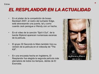 EL RESPLANDOR EN LA ACTUALIDAD
• En el póster de la competición de boxeo
Backlash 2007, el rostro del luchador Edge,
está atravesando una puerta, tal y como
cuando Jack persigue a Wendy con un hacha.
• En el vídeo de la canción “Spit it Out”, de la
banda Slipknot aparecen numerosas escenas
de la película.
• El grupo 30 Seconds to Mars también hizo su
versión de la película en el videoclip de "The
Kill".
• En una encuesta hecha en Inglaterra, El
Resplandor fue elegida la segunda película más
aterradora de todos los tiempos, detrás de El
Exorcista.
Extras
 