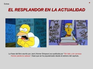EL RESPLANDOR EN LA ACTUALIDAD
Extras
La frase del libro escrito por Jack (Homer Simpson) es sustituida por “Sin tele y sin cerveza
Homer pierde la cabeza”, frase que se ha popularizado desde el estreno del capítulo.
 