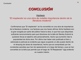 CONCLUSIÓN
Hipótesis
“El resplandor es una obra de notable importancia dentro de la
literatura moderna”
Confirmamos que “El resplandor” se ha convertido en una obra de importancia
de la literatura moderna. Los factores que nos hacen afirmar dicha hipótesis son
la gran acogida por parte del público hacia la obra, lo que hizo que adquiriese
suficiente reconocimiento para que directores de la talla de Stanley Kubrick la
quisieran llevas al séptimo arte personalmente, hecho que aumentó más la
popularidad de dicha obra. Por último tras haber sido publicado el libro y
estrenada la película es evidente que sigue ocupando un alto puesto dentro de
el ránquing de obras de importancia, hecho que es comprobado por las
constantes parodias que han ido apareciendo a lo largo del tiempo y que se han
convertido en la leña que permite que el fuego de “El Resplandor” siga ardiendo
en nuestro interior.
Conclusión
 