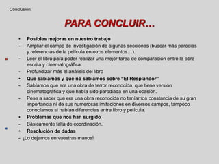 PARA CONCLUIR…
• Posibles mejoras en nuestro trabajo
- Ampliar el campo de investigación de algunas secciones (buscar más parodias
y referencias de la película en otros elementos…).
- Leer el libro para poder realizar una mejor tarea de comparación entre la obra
escrita y cinematográfica.
- Profundizar más el análisis del libro
• Que sabíamos y que no sabíamos sobre “El Resplandor”
- Sabíamos que era una obra de terror reconocida, que tiene versión
cinematográfica y que había sido parodiada en una ocasión.
- Pese a saber que era una obra reconocida no teníamos constancia de su gran
importancia ni de sus numerosas imitaciones en diversos campos, tampoco
conocíamos si habían diferencias entre libro y película.
• Problemas que nos han surgido
- Básicamente falta de coordinación.
• Resolución de dudas
- ¡Lo dejamos en vuestras manos!
Conclusión
 