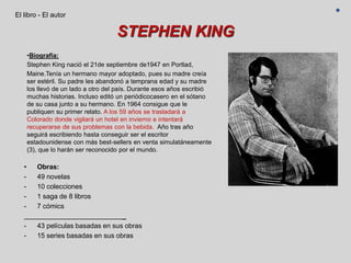 STEPHEN KING
• Obras:
- 49 novelas
- 10 colecciones
- 1 saga de 8 libros
- 7 cómics
_
- 43 películas basadas en sus obras
- 15 series basadas en sus obras
El libro - El autor
•Biografía:
Stephen King nació el 21de septiembre de1947 en Portlad,
Maine.Tenía un hermano mayor adoptado, pues su madre creía
ser estéril. Su padre les abandonó a temprana edad y su madre
los llevó de un lado a otro del país. Durante esos años escribió
muchas historias. Incluso editó un periódicocasero en el sótano
de su casa junto a su hermano. En 1964 consigue que le
publiquen su primer relato. A los 59 años se trasladará a
Colorado donde vigilará un hotel en invierno e intentará
recuperarse de sus problemas con la bebida. Año tras año
seguirá escribiendo hasta conseguir ser el escritor
estadounidense con más best-sellers en venta simulatáneamente
(3), que lo harán ser reconocido por el mundo.
 