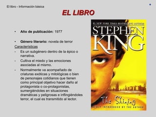 EL LIBRO
• Año de publicación: 1977
• Género literario: novela de terror
Características
- Es un subgénero dentro de la épico o
narrativa.
- Cultiva el miedo y las emociones
asociadas al mismo.
- Normalmente va acompañado de
criaturas exóticas y mitológicas o bien
de personajes cotidianos que tienen
como principal objetivo hacer daño al
protagonista o co-protagonistas,
sumergiéndoles en situaciones
dramáticas y peligrosas e inflingiéndoles
terror, el cual es transmitido al lector.
El libro - Información básica
 
