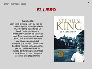 EL LIBRO
• Argumento:
Jack junto a su esposa y su hijo, se
dispone a pasar la temporada de
invierno como cuidador de un
hotel, hasta que llegue la
primavera y vuelvan las visitas al
local. Pero desde que entra en el
hotel, Jack sufre unos extraños
cambios de personalidad,
mientras que su hijo, Danny, sufre
horribles visiones e imaginaciones
por los pasillos del hotel. La
maldad del hotel logra volver loco
a Jack, hasta el punto de querer
asesinar a su propia familia
El libro - Información básica
 