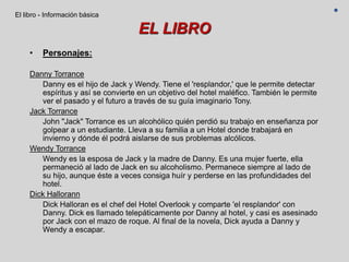 EL LIBRO
• Personajes:
Danny Torrance
Danny es el hijo de Jack y Wendy. Tiene el 'resplandor,' que le permite detectar
espíritus y así se convierte en un objetivo del hotel maléfico. También le permite
ver el pasado y el futuro a través de su guía imaginario Tony.
Jack Torrance
John "Jack" Torrance es un alcohólico quién perdió su trabajo en enseñanza por
golpear a un estudiante. Lleva a su familia a un Hotel donde trabajará en
invierno y dónde él podrá aislarse de sus problemas alcólicos.
Wendy Torrance
Wendy es la esposa de Jack y la madre de Danny. Es una mujer fuerte, ella
permaneció al lado de Jack en su alcoholismo. Permanece siempre al lado de
su hijo, aunque éste a veces consiga huír y perderse en las profundidades del
hotel.
Dick Hallorann
Dick Halloran es el chef del Hotel Overlook y comparte 'el resplandor' con
Danny. Dick es llamado telepáticamente por Danny al hotel, y casi es asesinado
por Jack con el mazo de roque. Al final de la novela, Dick ayuda a Danny y
Wendy a escapar.
El libro - Información básica
 