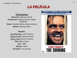 LA PELÍCULA
Ficha técnica
Dirección: Stanley Kubrick
Producción: Stanley Kubrick, Martin
Richards
Guión: Stanley Kubrick, Diane Johnson
Música: Wendy Carlos
Reparto:
Jack Nicholson: Jack Torrance
Shalley Duvall: Wendy Torrace
Danny Lloyd: Danny Torrance
País: Reino Unido
Año: 1980
Género: Terror
Duración: 114 minutos
La película - Ficha técnica
 